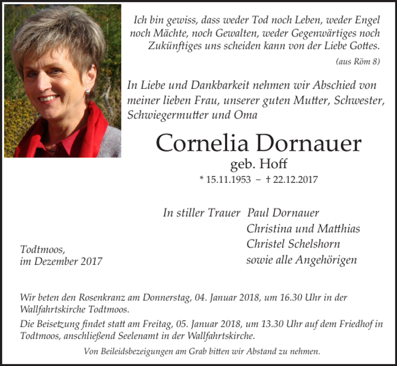 <p>I c h bin<br />Ich<br />bi n gewiss,<br />ge wiss, dass<br />d ass weder<br />we der Tod<br />T o d noch<br />n o c h Leben,<br />Le be n, weder<br />we der Engel<br />E n gel<br />nnoch<br />o c h Mächte,<br />M ä c hte, nnoch<br />o c h Gewalten,<br />Ge w alte n, weder<br />we der Gegenwärtiges<br />Ge ge n w ärti ges nnoch<br />oc h<br />ZZukünftiges<br />u k ü nfti ges uuns<br />ns sscheiden<br />c hei de n kkann<br />a n n vvon<br />o n der<br />der Lie<br />Liebe<br />be Gottes.<br />G o ttes.<br />((aus<br />a us Röm<br />R ö m 8)<br />8)</p><p>I n Liebe<br />In<br />Lie be und<br />u n d Dankbarkeit<br />D a n k b ar keit nehmen<br />ne h me n wir<br />wir Abschied<br />A bs c hie d von<br />vo n<br />­meiner<br />mei<br />ner lielieben<br />be n FrFrau,<br />a u, uunserer<br />nserer gguten<br />ute n Mutter,<br />M u tter, SSchwester,<br />c h wester,<br />SSchwiegermutter<br />c h wie ger m u tter uund<br />n d Oma<br />O ma</p><p>CCornelia<br />or n eli a Dornauer<br />D or n a u er<br />ggeb.<br />e b. Hoff<br />H o ff</p><p>* 15.11.1953<br />1 5. . 1 9 5 3 −− †† 22.12.2017<br />. 1 2. 2 0 1 7</p><p>T o dt m o os,<br />Todtmoos,<br />iimm Dezember<br />De ze m ber</p><p>IInn stiller Trauer<br />Tr a uer PPaul<br />a ul Dornauer<br />D or n a uer</p><p>Christina<br />C hristi n a u und<br />n d MMatthias<br />a tt hi as</p><p>Christel<br />C hristel SSchelshorn<br />c h els h or n</p><p>sowie<br />s<br />o wie alle<br />alleAAngehörigen<br />n ge h öri ge n</p><p>Wir bete<br />Wir<br />beten<br />n deden<br />n RRosenkranz<br />ose n kr a n z a am<br />m DDonnerstag,<br />o n nerst a g, 4.<br />4. J aJanuar<br />n u ar 018,<br />0 1 8, u um<br />m 6.30<br />6. 3 0 UUhr<br />hr i ninder<br />der<br />­Wallfahrtskirche<br />Wallf<br />a hrts kir c he T Todtmoos.<br />o dt m o os.<br />Die Beise<br />Die<br />Beisetzung<br />tz u n g fifindet<br />n det ststatt<br />a tt a am<br />m Freit<br />Freitag,<br />a g, 005.<br />5. J aJanuar<br />n u ar 22018,<br />0 1 8, uum<br />m 113.30<br />3. 3 0 UUhr<br />hr a auf<br />uf dedem<br />m Frie<br />Friedhof<br />d h of i nin<br />TTodtmoos,<br />o dt m o os, aa­ nschließend<br />ns c hlie ße n d Seelenamt<br />Seele n a mt iinn der<br />der Wallfahrtskirche.<br />Wallf a hrts kir c he.<br />VVon<br />o n Beilei<br />Beileidsbezeigungen<br />ds be zei g u n ge n aam<br />m Grab<br />Gr a b bibitten<br />tte n wir<br />wir Abstand<br />A bst a n d zzu<br />u ne<br />nehmen.<br />h me n.</p>