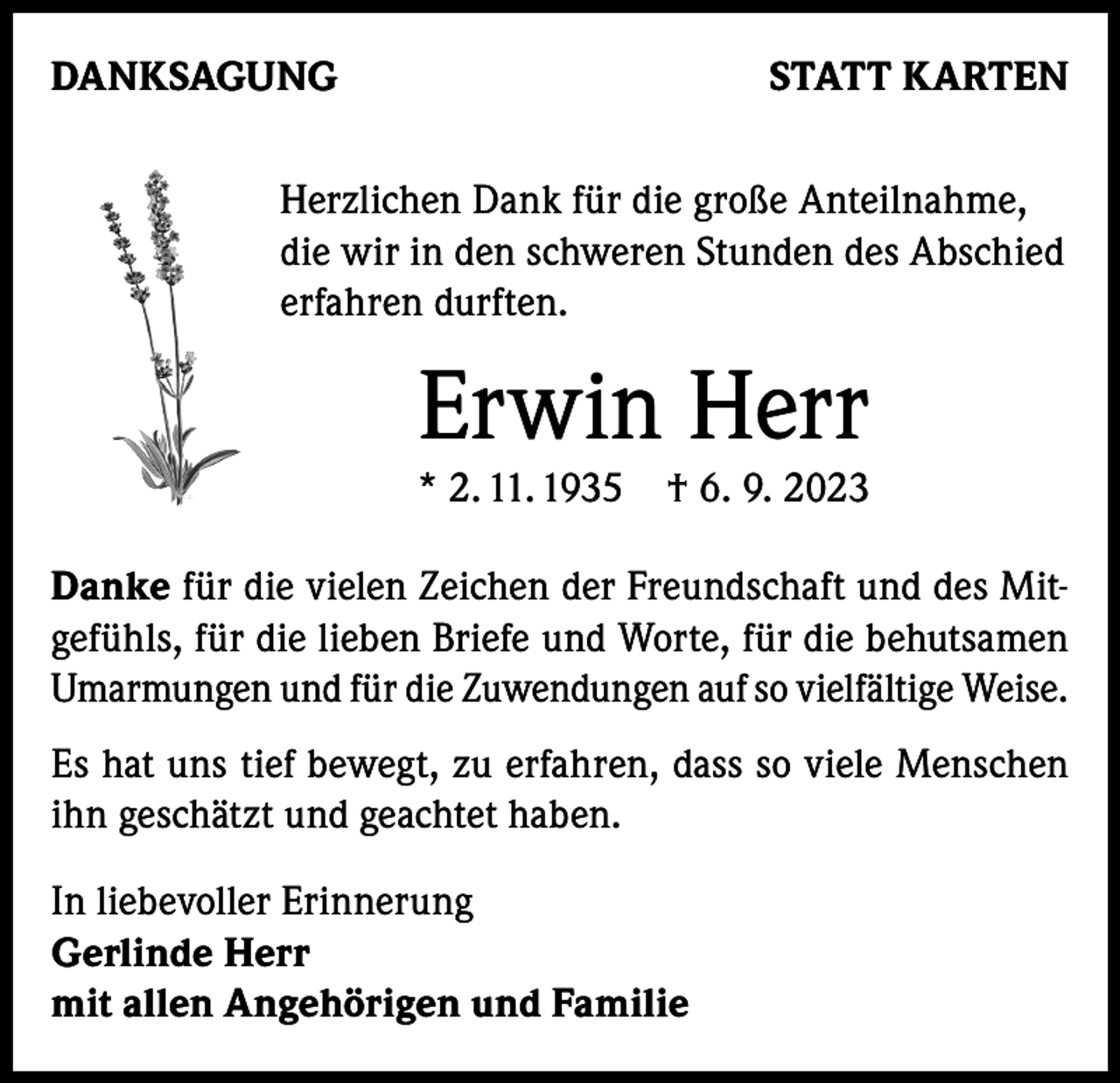 <p>DANKSAGUNG</p><p>STATT KARTEN</p><p>Herzlichen Dank für die große Anteilnahme,<br />die wir in den schweren Stunden des Abschied<br />erfahren durften.</p><p>Erwin Herr</p><p>* 2. 11. 1935 † 6. 9. 2023<br />Danke für die vielen Zeichen der Freundschaft und des Mitgefühls, für die lieben Briefe und Worte, für die behutsamen<br />Umarmungen und für die Zuwendungen auf so vielfältige Weise.<br />Es hat uns tief bewegt, zu erfahren, dass so viele Menschen<br />ihn geschätzt und geachtet haben.<br />In liebevoller Erinnerung<br />Gerlinde Herr<br />mit allen Angehörigen und Familie</p>