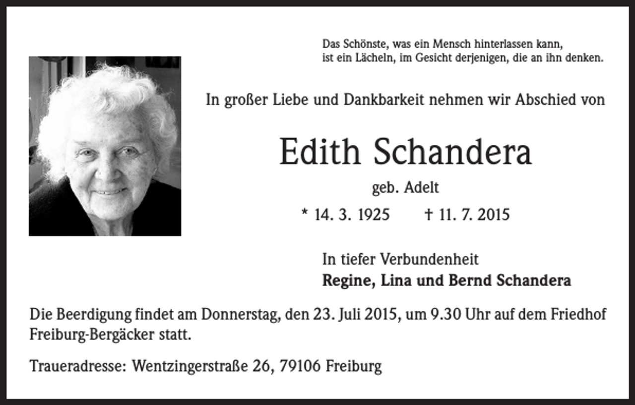 <p>Das Schönste, was ein Mensch hinterlassen kann,<br />ist ein Lächeln, im Gesicht derjenigen, die an ihn denken.</p><p>In großer Liebe und Dankbarkeit nehmen wir Abschied von</p><p>Edith Schandera<br />geb. Adelt<br />* 14. 3. 1925 † 11. 7. 2015<br />In tiefer Verbundenheit<br />Regine, Lina und Bernd Schandera<br />Die Beerdigung findet am Donnerstag, den 23. Juli 2015, um 9.30 Uhr auf dem ­Friedhof<br />Freiburg-Bergäcker statt.<br />Traueradresse: Wentzingerstraße 26, 79106 Freiburg</p>