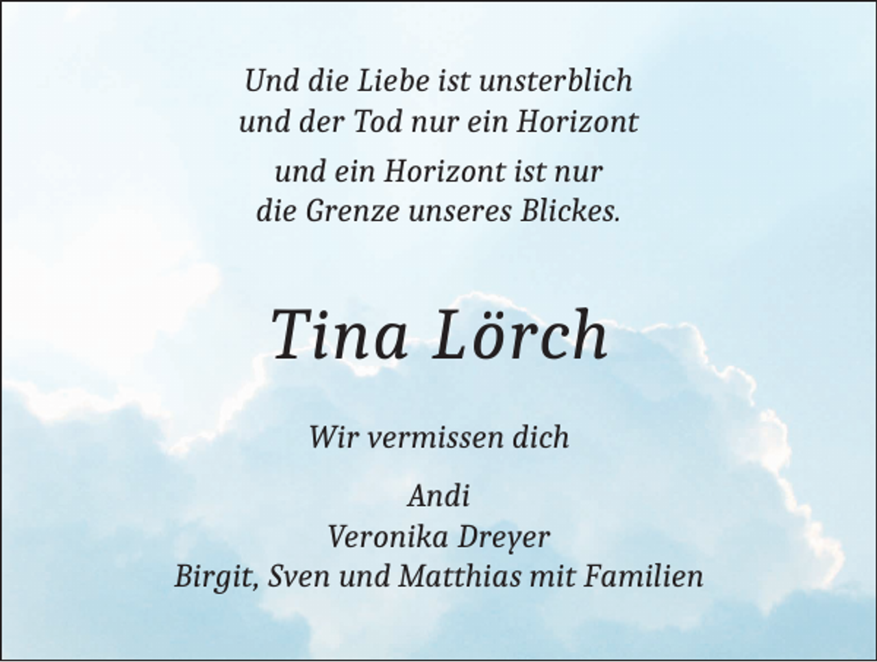 <p>Und die Liebe ist unsterblich<br />und der Tod nur ein Horizont<br />und ein Horizont ist nur<br />die Grenze unseres Blickes.</p><p>Tina Lörch<br />Wir vermissen dich<br />Andi<br />Veronika Dreyer<br />Birgit, Sven und Matthias mit Familien</p>