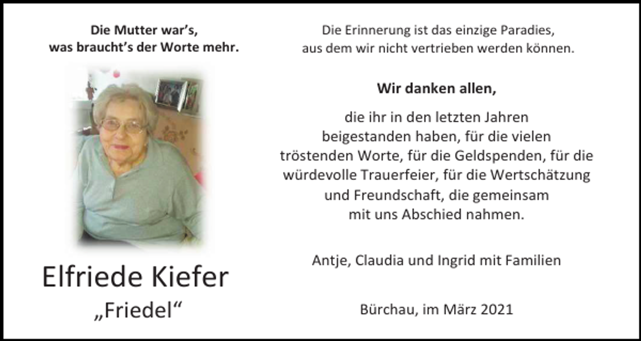 <p>Die Mutter war’s,<br />was braucht’s der Worte mehr.</p><p>Die Erinnerung ist das einzige Paradies,<br />aus dem wir nicht vertrieben werden können.</p><p>Wir danken allen,<br />die ihr in den letzten Jahren<br />beigestanden haben, für die vielen<br />tröstenden Worte, für die Geldspenden, für die<br />würdevolle Trauerfeier, für die Wertschätzung<br />und Freundschaft, die gemeinsam<br />mit uns Abschied nahmen.</p><p>Elfriede Kiefer<br />„Friedel“</p><p>Antje, Claudia und Ingrid mit Familien<br />Bürchau, im März 2021</p>