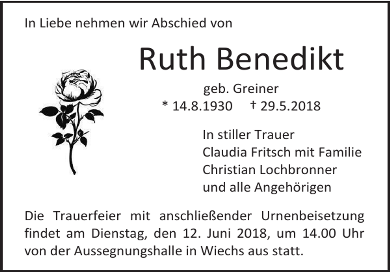 <p>In Liebe nehmen wir Abschied von</p><p>Ruth Benedikt<br />geb. Greiner<br />* 14.8.1930 † 29.5.2018<br />In stiller Trauer<br />Claudia Fritsch mit Familie<br />Christian Lochbronner<br />und alle Angehörigen<br />Die Trauerfeier mit anschließender Urnenbeisetzung<br />findet am Dienstag, den 12. Juni 2018, um 14.00 Uhr<br />von der Aussegnungshalle in Wiechs aus statt.</p>