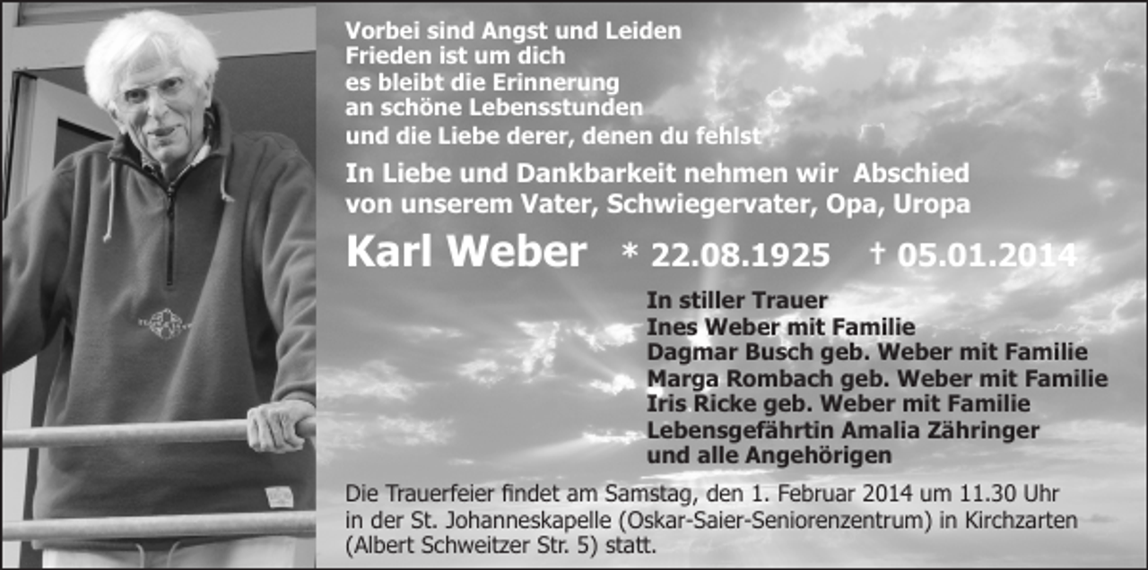 <p>Vorbei sind Angst und Leiden<br />Frieden ist um dich<br />es bleibt die Erinnerung<br />an schöne Lebensstunden<br />und die Liebe derer, denen du fehlst</p><p>In Liebe und Dankbarkeit nehmen wir Abschied<br />von unserem Vater, Schwiegervater, Opa, Uropa</p><p>Karl Weber</p><p>* 22.08.1925</p><p>† 05.01.2014</p><p>In stiller Trauer<br />Ines Weber mit Familie<br />Dagmar Busch geb. Weber mit Familie<br />Marga Rombach geb. Weber mit Familie<br />Iris Ricke geb. Weber mit Familie<br />Lebensgefährtin Amalia Zähringer<br />und alle Angehörigen<br />Die Trauerfeier findet am Samstag, den 1. Februar 2014 um 11.30 Uhr<br />in der St. Johanneskapelle (Oskar-Saier-Seniorenzentrum) in Kirchzarten<br />(Albert Schweitzer Str. 5) statt.</p>