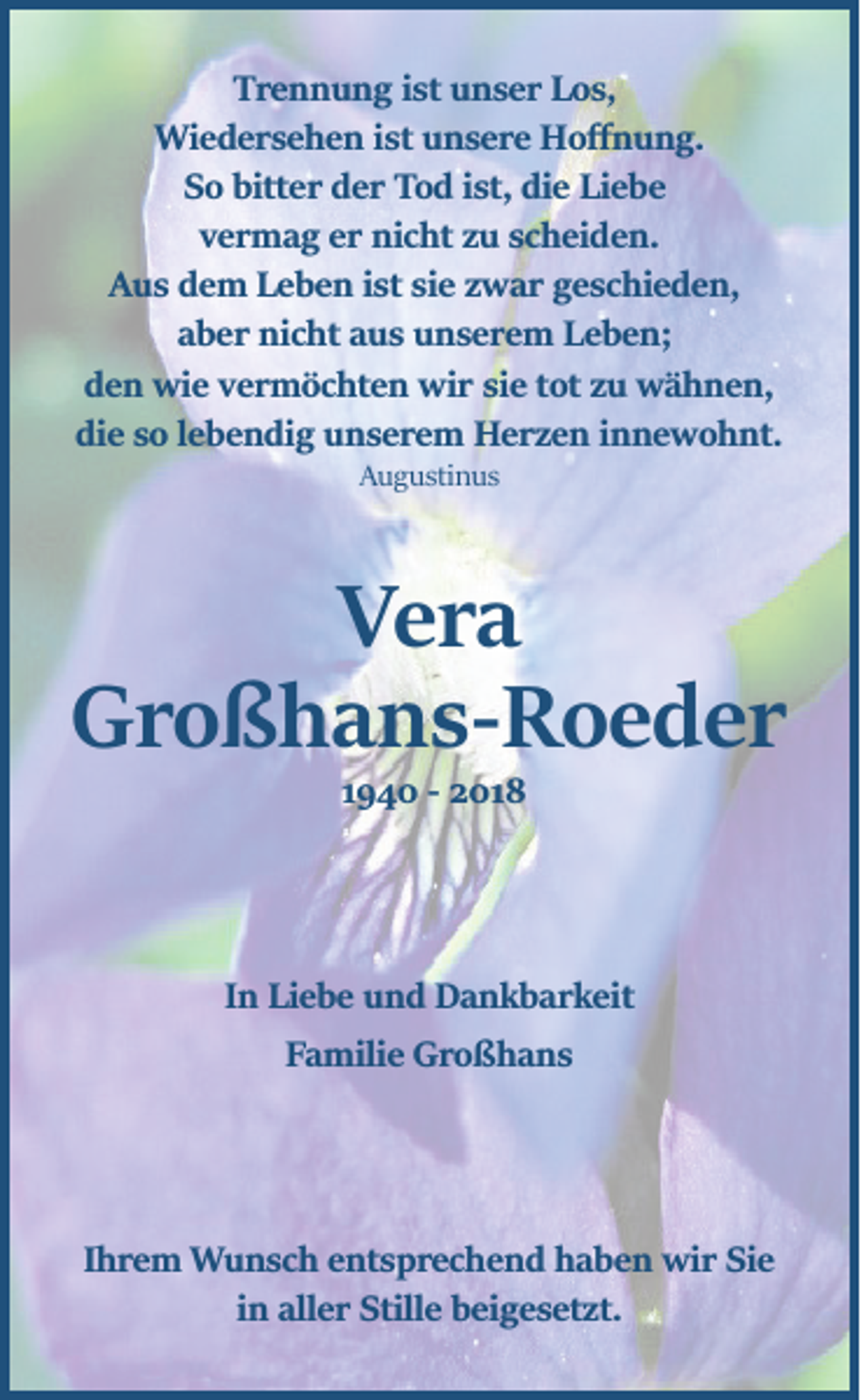 <p>Trennung ist unser Los,<br />Wiedersehen ist unsere Hoﬀnung.<br />So bitter der Tod ist, die Liebe<br />vermag er nicht zu scheiden.<br />Aus dem Leben ist sie zwar geschieden,<br />aber nicht aus unserem Leben;<br />den wie vermöchten wir sie tot zu wähnen,<br />die so lebendig unserem Herzen innewohnt.<br />Augustinus</p><p>Vera<br />Großhans­Roeder<br />1940 ­ 2018</p><p>In Liebe und Dankbarkeit<br />Familie Großhans</p><p>Ihrem Wunsch entsprechend haben wir Sie<br />in aller Stille beigesetzt.</p>
