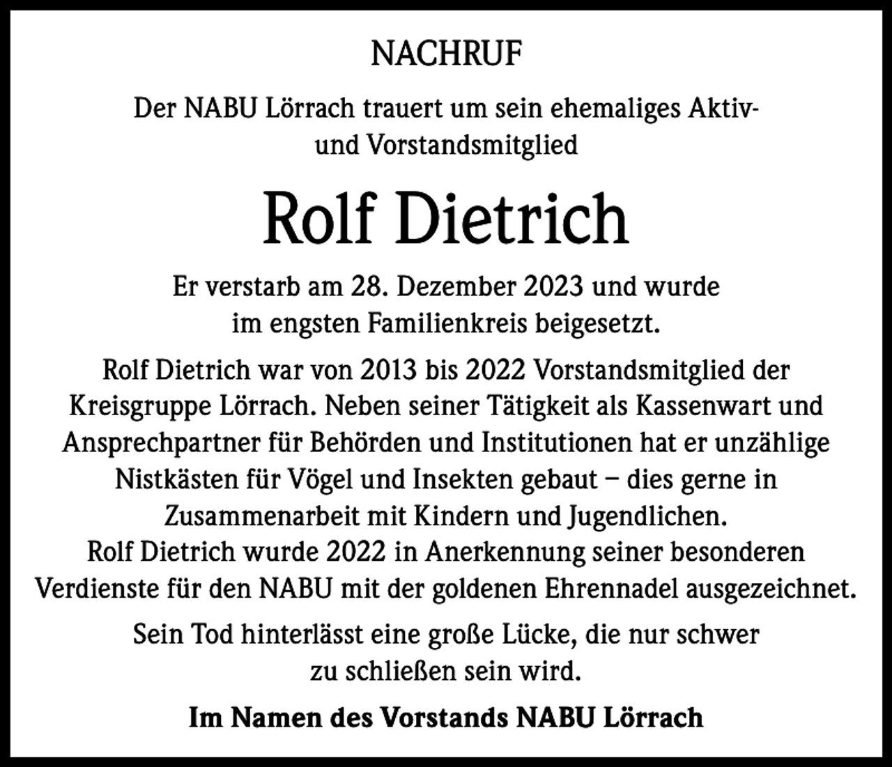 <p>NACHRUF<br />Der NABU Lörrach trauert um sein ehemaliges Aktivund Vorstandsmitglied</p><p>Rolf Dietrich<br />Er verstarb am 28. Dezember 2023 und wurde<br />im engsten Familienkreis beigesetzt.<br />Rolf Dietrich war von 2013 bis 2022 Vorstandsmitglied der<br />Kreisgruppe Lörrach. Neben seiner Tätigkeit als Kassenwart und<br />Ansprechpartner für Behörden und Institutionen hat er unzählige<br />Nistkästen für Vögel und Insekten gebaut – dies gerne in<br />Zusammenarbeit mit Kindern und Jugendlichen.<br />Rolf Dietrich wurde 2022 in Anerkennung seiner besonderen<br />Verdienste für den NABU mit der goldenen Ehrennadel ausgezeichnet.<br />Sein Tod hinterlässt eine große Lücke, die nur schwer<br />zu schließen sein wird.<br />Im Namen des Vorstands NABU Lörrach</p>