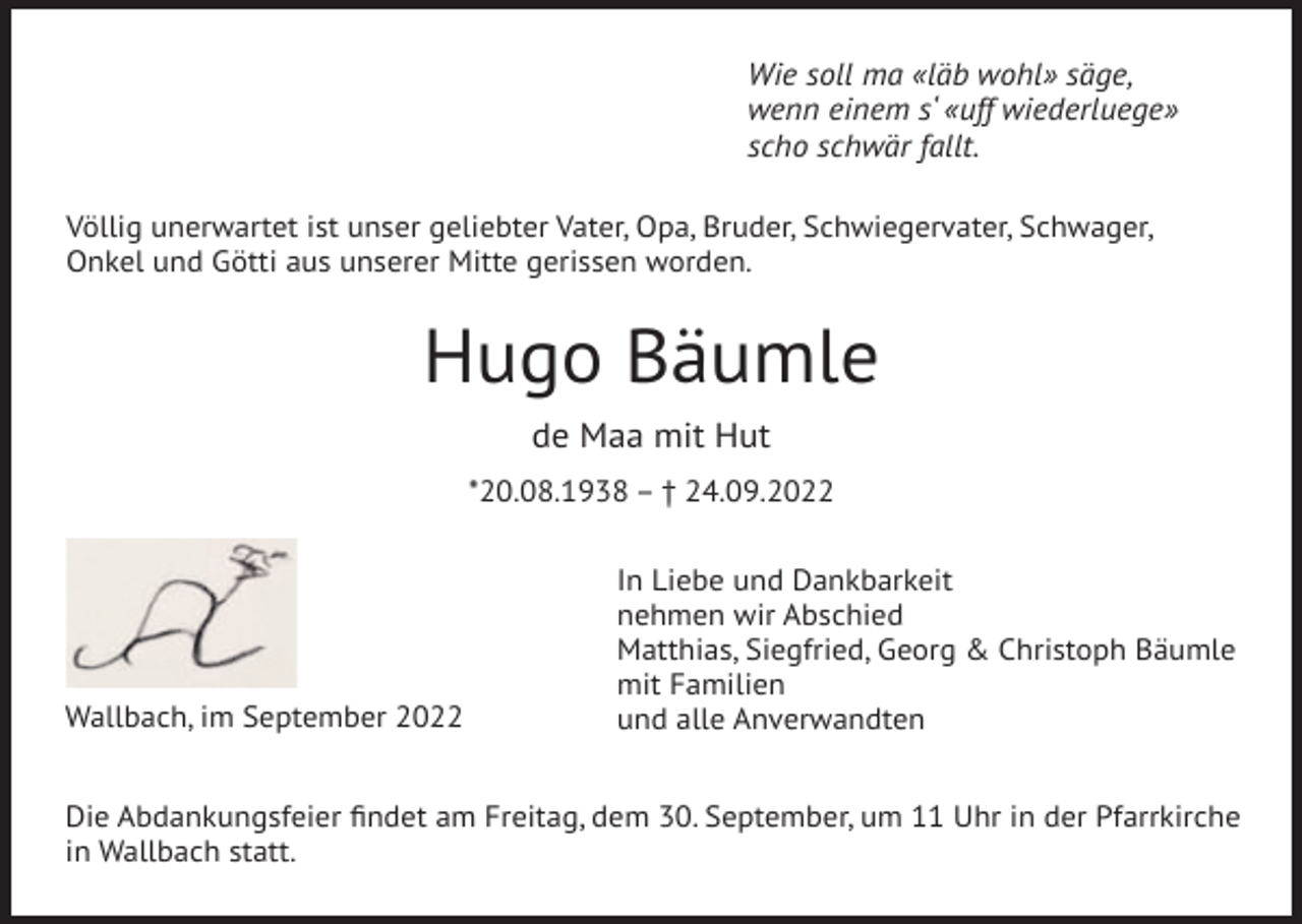 <p>Wie soll ma «läb wohl» säge,<br />wenn einem s‘ «uff wiederluege»<br />scho schwär fallt.<br />Völlig unerwartet ist unser geliebter Vater, Opa, Bruder, Schwiegervater, Schwager,<br />Onkel und Götti aus unserer Mitte gerissen worden.</p><p>Hugo Bäumle<br />de Maa mit Hut<br />*20.08.1938 – † 24.09.2022</p><p>Wallbach, im September 2022</p><p>In Liebe und Dankbarkeit<br />nehmen wir Abschied<br />Matthias, Siegfried, Georg &amp; Christoph Bäumle<br />mit Familien<br />und alle Anverwandten</p><p>Die Abdankungsfeier findet am Freitag, dem 30. September, um 11 Uhr in der Pfarrkirche<br />in Wallbach statt.</p>