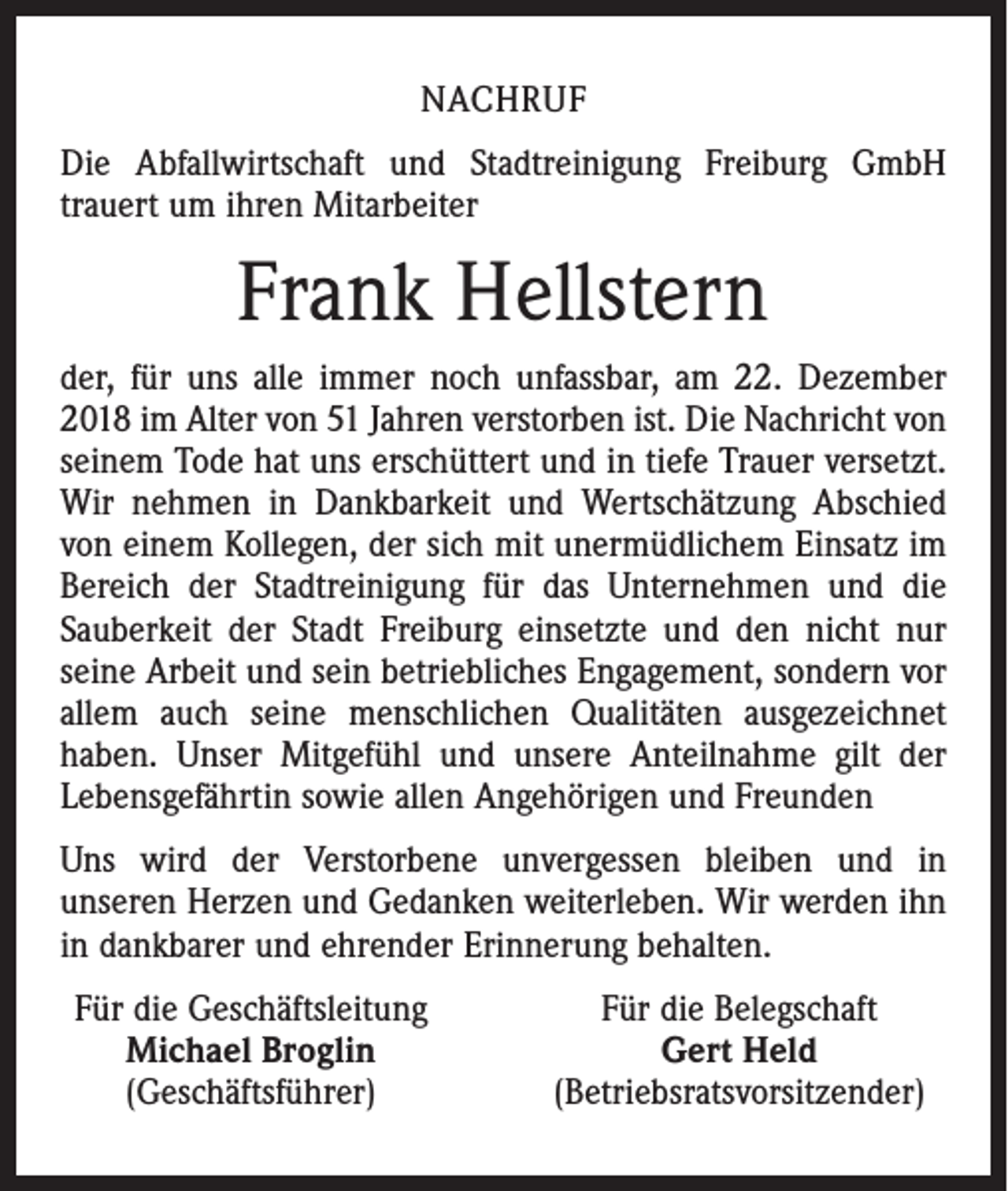 <p>NACHRUF<br />Die Abfallwirtschaft und Stadtreinigung Freiburg GmbH<br />trauert um ihren Mitarbeiter</p><p>Frank Hellstern<br />der, für uns alle immer noch unfassbar, am 22. Dezember<br />2018 im Alter von 51 Jahren verstorben ist. Die Nachricht von<br />seinem Tode hat uns erschüttert und in tiefe Trauer versetzt.<br />Wir nehmen in Dankbarkeit und Wertschätzung Abschied<br />von einem Kollegen, der sich mit unermüdlichem Einsatz im<br />Bereich der Stadtreinigung für das Unternehmen und die<br />Sauberkeit der Stadt Freiburg einsetzte und den nicht nur<br />seine Arbeit und sein betriebliches Engagement, sondern vor<br />allem auch seine menschlichen Qualitäten ausgezeichnet<br />haben. Unser Mitgefühl und unsere Anteilnahme gilt der<br />Lebensgefährtin sowie allen Angehörigen und Freunden<br />Uns wird der Verstorbene unvergessen bleiben und in<br />unseren Herzen und Gedanken weiterleben. Wir werden ihn<br />in dankbarer und ehrender Erinnerung behalten.<br />Für die Geschäftsleitung<br />Michael Broglin<br />(Geschäftsführer)</p><p>Für die Belegschaft<br />Gert Held<br />(Betriebsratsvorsitzender)</p>