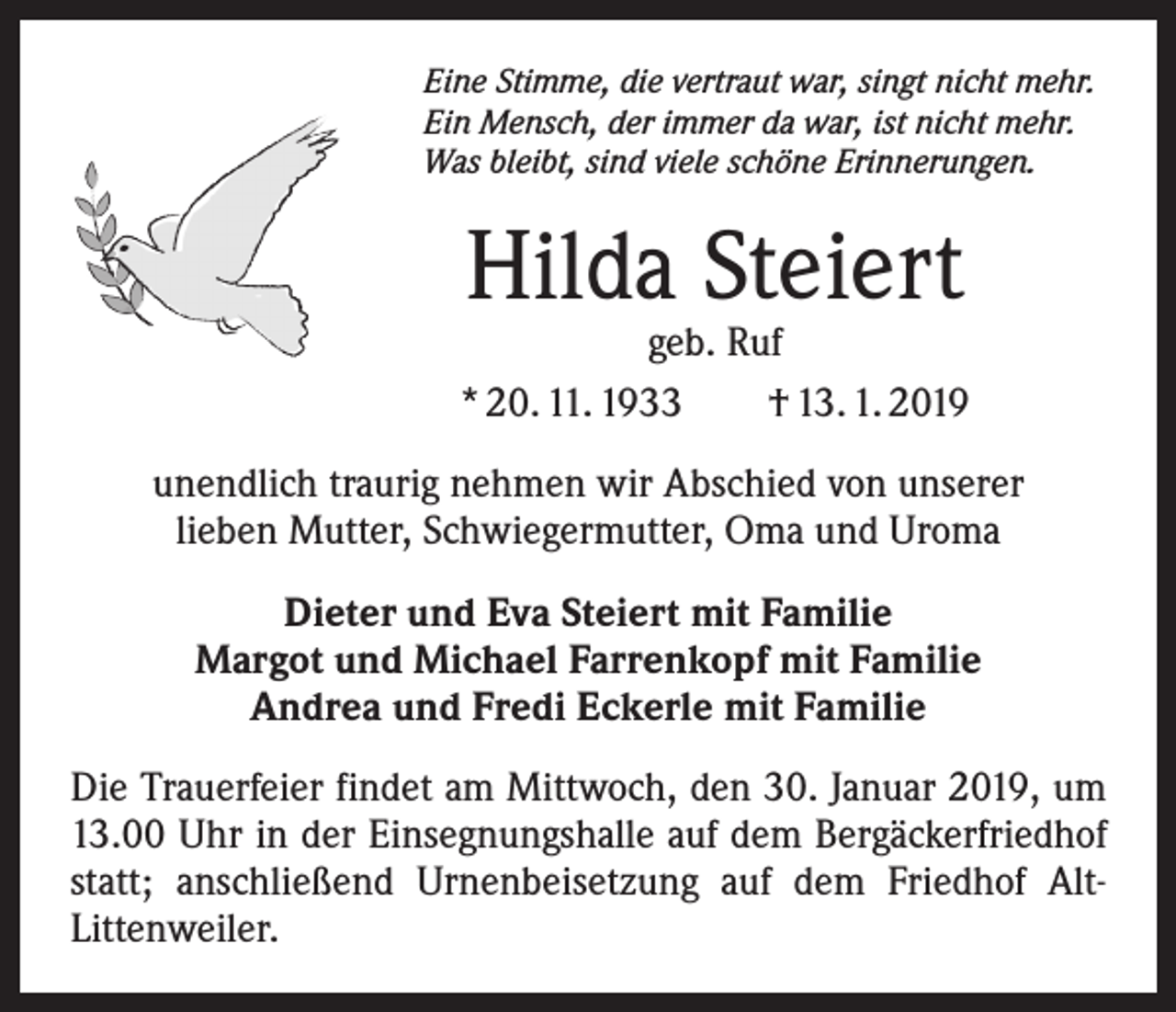 <p>Eine Stimme, die vertraut war, singt nicht mehr.<br />Ein Mensch, der immer da war, ist nicht mehr.<br />Was bleibt, sind viele schöne Erinnerungen.</p><p>Hilda Steiert</p><p>geb. Ruf<br />* 20. 11. 1933 † 13. 1. 2019<br />unendlich traurig nehmen wir Abschied von unserer<br />lieben Mutter, Schwiegermutter, Oma und Uroma<br />Dieter und Eva Steiert mit Familie<br />Margot und Michael Farrenkopf mit Familie<br />Andrea und Fredi Eckerle mit Familie<br />Die Trauerfeier findet am Mittwoch, den 30. Januar 2019, um<br />13.00 Uhr in der Einsegnungshalle auf dem Bergäckerfriedhof<br />statt; anschließend Urnenbeisetzung auf dem Friedhof AltLittenweiler.</p>