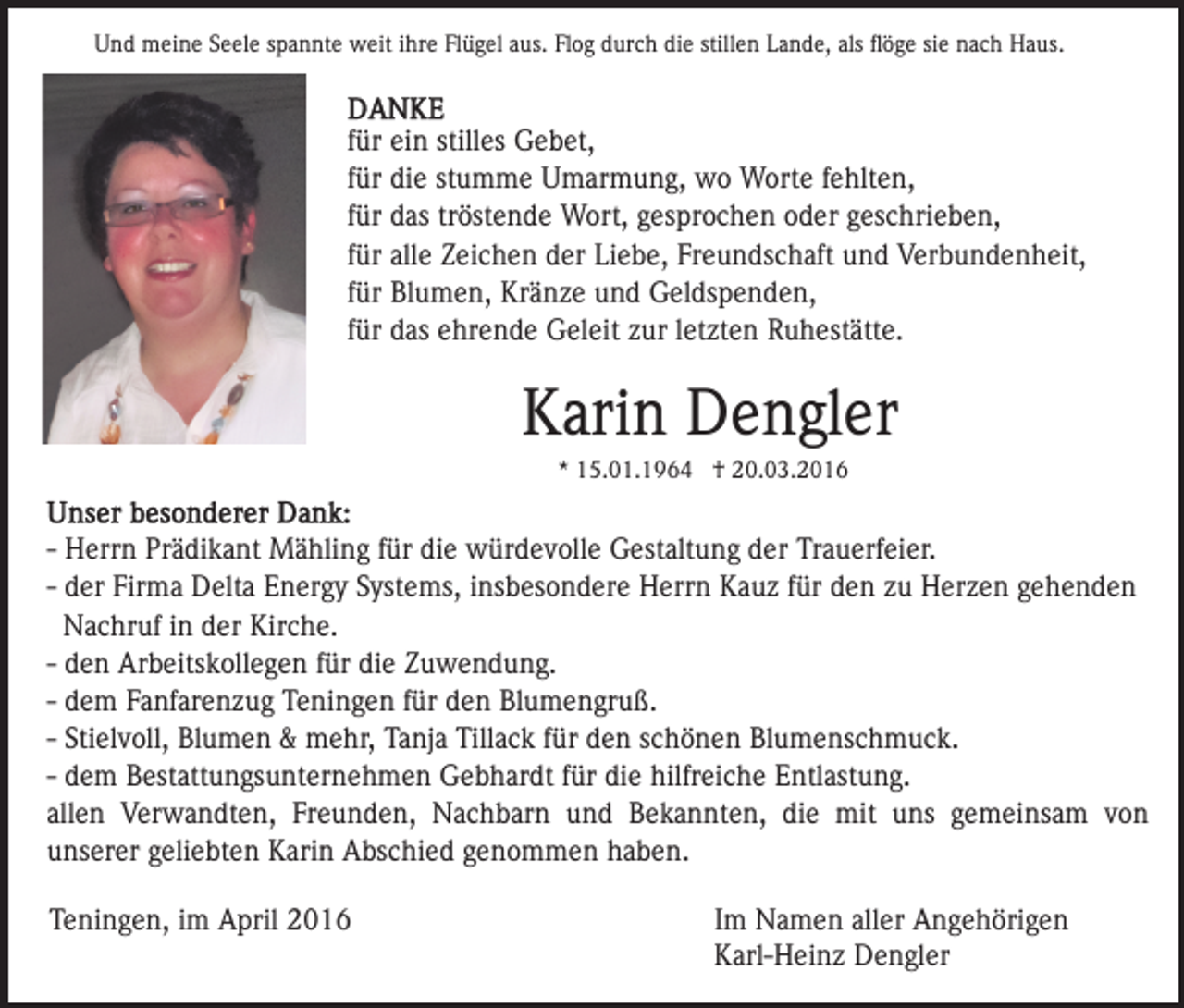 <p>Und meine Seele spannte weit ihre Flügel aus. Flog durch die stillen Lande, als ﬂöge sie nach Haus.</p><p>für ein stilles Gebet,<br />für die stumme Umarmung, wo Worte fehlten,<br />für das tröstende Wort, gesprochen oder geschrieben,<br />für alle Zeichen der Liebe, Freundschaft und Verbundenheit,<br />für Blumen, Kränze und Geldspenden,<br />für das ehrende Geleit zur letzten Ruhestätte.</p><p>Karin Dengler<br />* 15.01.1964 † 20.03.2016</p><p>- Herrn Prädikant Mähling für die würdevolle Gestaltung der Trauerfeier.<br />- der Firma Delta Energy Systems, insbesondere Herrn Kauz für den zu Herzen gehenden<br />Nachruf in der Kirche.<br />- den Arbeitskollegen für die Zuwendung.<br />- dem Fanfarenzug Teningen für den Blumengruß.<br />- Stielvoll, Blumen &amp; mehr, Tanja Tillack für den schönen Blumenschmuck.<br />- dem Bestattungsunternehmen Gebhardt für die hilfreiche Entlastung.<br />allen Verwandten, Freunden, Nachbarn und Bekannten, die mit uns gemeinsam von<br />unserer geliebten Karin Abschied genommen haben.<br />Teningen, im April 2016</p><p>Im Namen aller Angehörigen<br />Karl-Heinz Dengler</p>