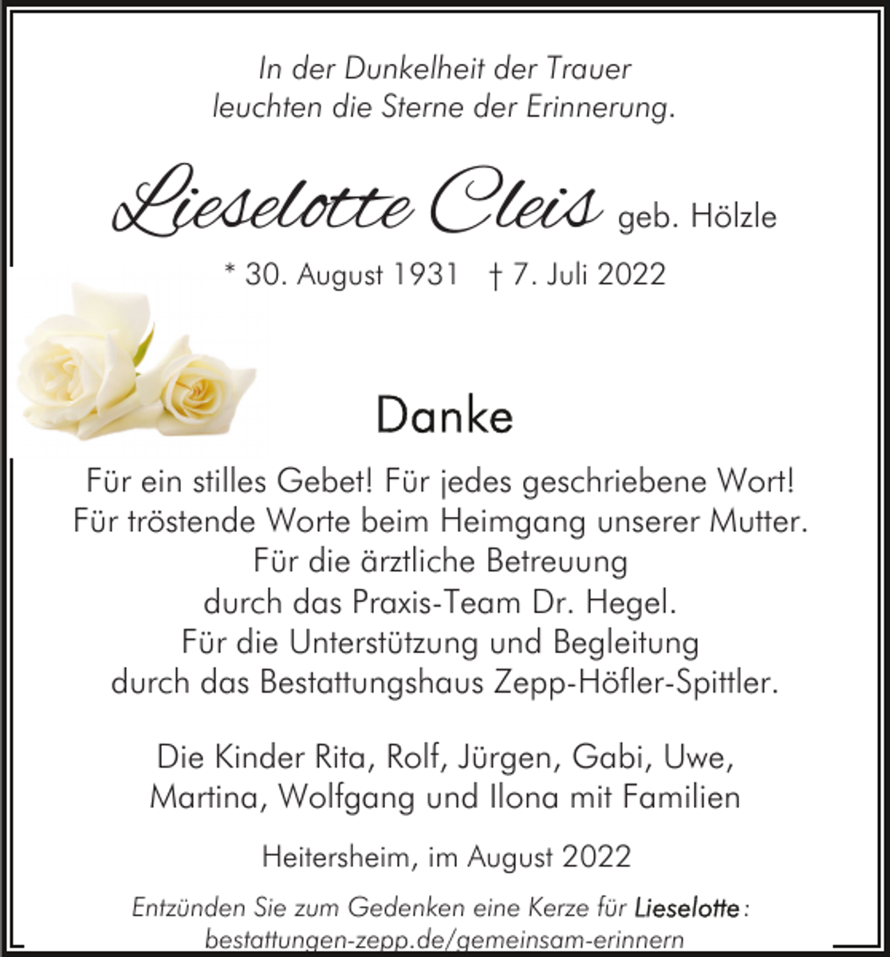 <p>In der Dunkelheit der Trauer<br />leuchten die Sterne der Erinnerung.</p><p>Lieselotte Cleis</p><p>geb. Hölzle</p><p>* 30. August 1931 † 7. Juli 2022</p><p>Für ein stilles Gebet! Für jedes geschriebene Wort!<br />Für tröstende Worte beim Heimgang unserer Mutter.<br />Für die ärztliche Betreuung<br />durch das Praxis-Team Dr. Hegel.<br />Für die Unterstützung und Begleitung<br />durch das Bestattungshaus Zepp-Höfler-Spittler.<br />Die Kinder Rita, Rolf, Jürgen, Gabi, Uwe,<br />Martina, Wolfgang und Ilona mit Familien<br />Heitersheim, im August 2022<br />Entzünden Sie zum Gedenken eine Kerze für<br />bestattungen-zepp.de/gemeinsam-erinnern</p><p>:</p>