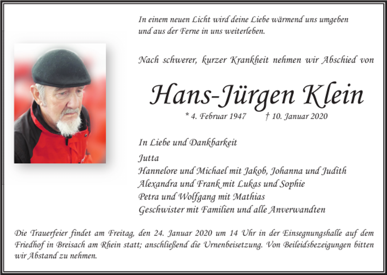 <p>In einem neuen Licht wird deine Liebe wärmend uns umgeben<br />und aus der Ferne in uns weiterleben.</p><p>Nach schwerer, kurzer Krankheit nehmen wir Abschied von</p><p>Hans-Jürgen Klein<br />* 4. Februar 1947</p><p>† 10. Januar 2020</p><p>In Liebe und Dankbarkeit<br />Jutta<br />Hannelore und Michael mit Jakob, Johanna und Judith<br />Alexandra und Frank mit Lukas und Sophie<br />Petra und Wolfgang mit Mathias<br />Geschwister mit Familien und alle Anverwandten<br />Die Trauerfeier findet am Freitag, den 24. Januar 2020 um 14 Uhr in der Einsegnungshalle auf dem<br />Friedhof in Breisach am Rhein statt; anschließend die Urnenbeisetzung. Von Beileidsbezeigungen bitten<br />wir Abstand zu nehmen.</p>