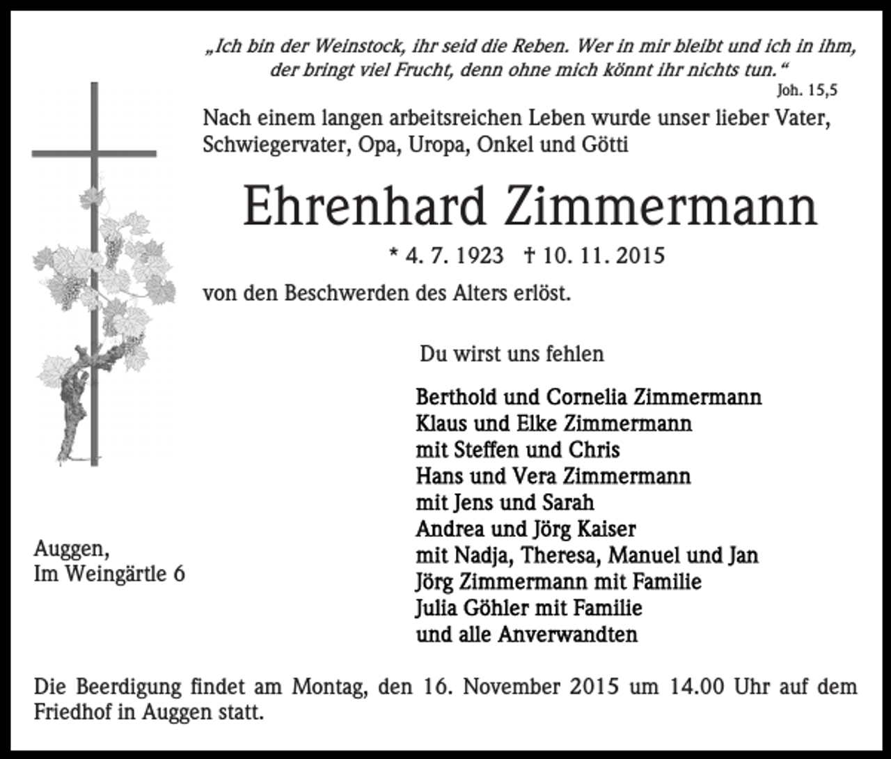 <p>„Ich bin der Weinstock, ihr seid die Reben. Wer in mir bleibt und ich in ihm,<br />der bringt viel Frucht, denn ohne mich könnt ihr nichts tun.“<br />Joh. 15,5</p><p>Nach einem langen arbeitsreichen Leben wurde unser lieber Vater,<br />Schwiegervater, Opa, Uropa, Onkel und Götti</p><p>Ehrenhard Zimmermann<br />* 4. 7. 1923 † 10. 11. 2015<br />von den Beschwerden des Alters erlöst.<br />Du wirst uns fehlen</p><p>Auggen,<br />Im Weingärtle 6</p><p>Die Beerdigung findet am Montag, den 16. November 2015 um 14.00 Uhr auf dem<br />Friedhof in Auggen statt.</p>