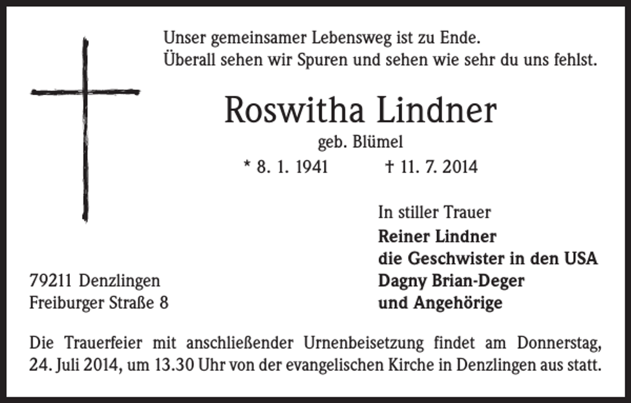 <p>Unser gemeinsamer Lebensweg ist zu Ende.<br />Überall sehen wir Spuren und sehen wie sehr du uns fehlst.</p><p>Roswitha Lindner<br />geb. Blümel<br />* 8. 1. 1941 † 11. 7. 2014</p><p>79211 Denzlingen<br />Freiburger Straße 8</p><p>In stiller Trauer<br />Reiner Lindner<br />die Geschwister in den USA<br />Dagny Brian-Deger<br />und Angehörige</p><p>Die Trauerfeier mit anschließender Urnenbeisetzung findet am Donnerstag,<br />24. Juli 2014, um 13.30 Uhr von der evangelischen Kirche in Denzlingen aus statt.</p>