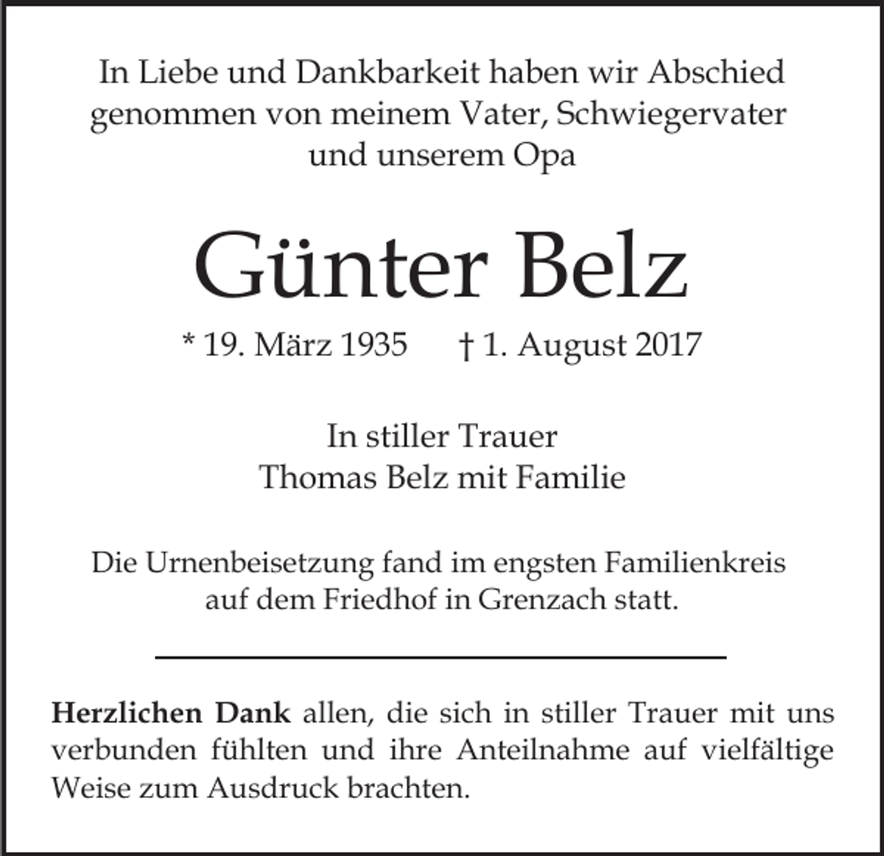 <p>IInn Liebe<br />Li e b e und<br />u n d Dankbarkeit<br />D a n k b ar keit haben<br />h a b e n wir<br />wir Abschied<br />A b s c hi e d<br />ggenommen<br />e n o m m e n vvon<br />o n meinem<br />m ei n e m Vater,<br />V at er, Schwiegervater<br />S c h wi e g er v at er<br />uund<br />n d uunserem<br />n s er e m Opa<br />O pa</p><p>GGünter<br />ü nt er BBelz<br />el z</p><p>* 19.<br />1 9. März<br />M är z</p><p>†† 1.<br />1. August<br />A u g u st 22</p><p>IInn stiller<br />still er Trauer<br />Tr a u er<br />T h o m a s BBelz<br />el z mit<br />mit FFamilie<br />a mil i e<br />Thomas<br />Die<br />Di<br />e Urnenbeisetzung<br />Ur n e n b ei s et z u n g f fand<br />a n d iim<br />m eengsten<br />n g st e n FFamilienkreis<br />a mili e n kr ei s<br />auf<br />statt.<br />a uf dem<br />d e m Friedhof<br />Fri e d h of iin<br />n Grenzach<br />Gr e n z a c h st<br />att.<br />H er zli c h e n DDank<br />Herzlichen<br />a n k allen,<br />all e n, die<br />di e si<br />sich<br />c h iin<br />n still<br />stiller<br />e r Trauer<br />Tr a u er mit<br />mit uns<br />u ns<br />vverbunden<br />er b u n d e n ffühlten<br />ü hlt e n und<br />u n d iihre<br />hr e Anteilnahme<br />A nt eil n a h m e aauf<br />uf vi<br />elf älti g e<br />vielfältige<br />WWeise<br />ei s e z zum<br />u m AAusdruck<br />u s dr u c k b brachten.<br />r a c ht e n.</p>