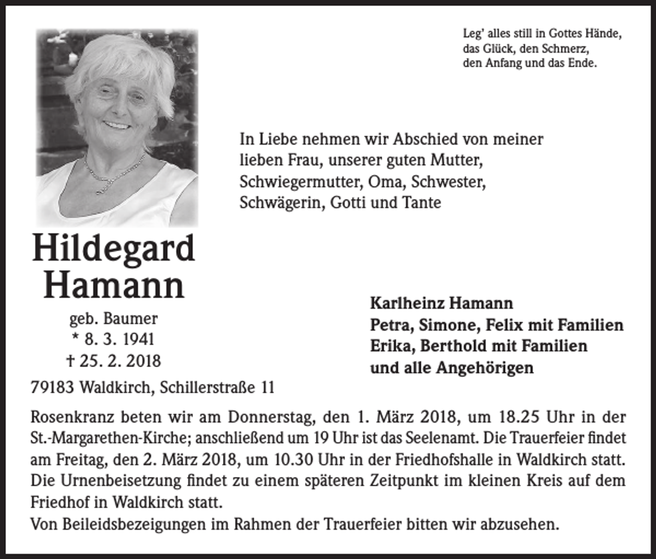 <p>Leg’ alles still in Gottes Hände,<br />das Glück, den Schmerz,<br />den Anfang und das Ende.</p><p>In Liebe nehmen wir Abschied von meiner<br />lieben Frau, unserer guten Mutter,<br />Schwiegermutter, Oma, Schwester,<br />Schwägerin, Gotti und Tante</p><p>Hildegard<br />Hamann</p><p>geb. Baumer<br />* 8. 3. 1941<br />† 25. 2. 2018<br />79183 Waldkirch, Schillerstraße 11</p><p>Karlheinz Hamann<br />Petra, Simone, Felix mit Familien<br />Erika, Berthold mit Familien<br />und alle Angehörigen</p><p>Rosenkranz beten wir am Donnerstag, den 1. März 2018, um 18.25 Uhr in der<br />St.-Margarethen-Kirche; anschließend um 19 Uhr ist das Seelenamt. Die Trauerfeier findet<br />am Freitag, den 2. März 2018, um 10.30 Uhr in der Friedhofshalle in Waldkirch statt.<br />Die Urnenbeisetzung findet zu einem späteren Zeitpunkt im kleinen Kreis auf dem<br />Friedhof in Waldkirch statt.<br />Von Beileidsbezeigungen im Rahmen der Trauerfeier bitten wir abzusehen.</p>