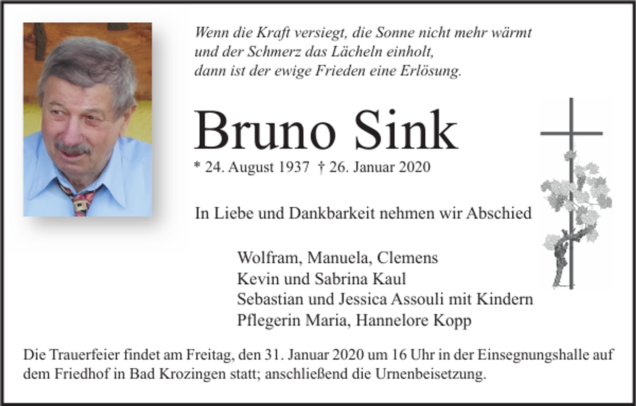 <p>Wenn die Kraft versiegt, die Sonne nicht mehr wärmt<br />und der Schmerz das Lächeln einholt,<br />dann ist der ewige Frieden eine Erlösung.</p><p>Bruno Sink<br />* 24. August 1937 † 26. Januar 2020</p><p>In Liebe und Dankbarkeit nehmen wir Abschied<br />Wolfram, Manuela, Clemens<br />Kevin und Sabrina Kaul<br />Sebastian und Jessica Assouli mit Kindern<br />Pflegerin Maria, Hannelore Kopp<br />Die Trauerfeier findet am Freitag, den 31. Januar 2020 um 16 Uhr in der Einsegnungshalle auf<br />dem Friedhof in Bad Krozingen statt; anschließend die Urnenbeisetzung.</p>