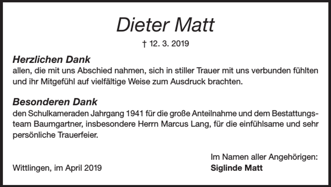 <p>Dieter Matt<br />† 12. 3. 2019</p><p>Herzlichen Dank<br />allen, die mit uns Abschied nahmen, sich in stiller Trauer mit uns verbunden fühlten<br />und ihr Mitgefühl auf vielfältige Weise zum Ausdruck brachten.</p><p>Besonderen Dank<br />den Schulkameraden Jahrgang 1941 für die große Anteilnahme und dem Bestattungsteam Baumgartner, insbesondere Herrn Marcus Lang, für die einfühlsame und sehr<br />persönliche Trauerfeier.</p><p>Wittlingen, im April 2019</p><p>Im Namen aller Angehörigen:<br />Siglinde Matt</p>