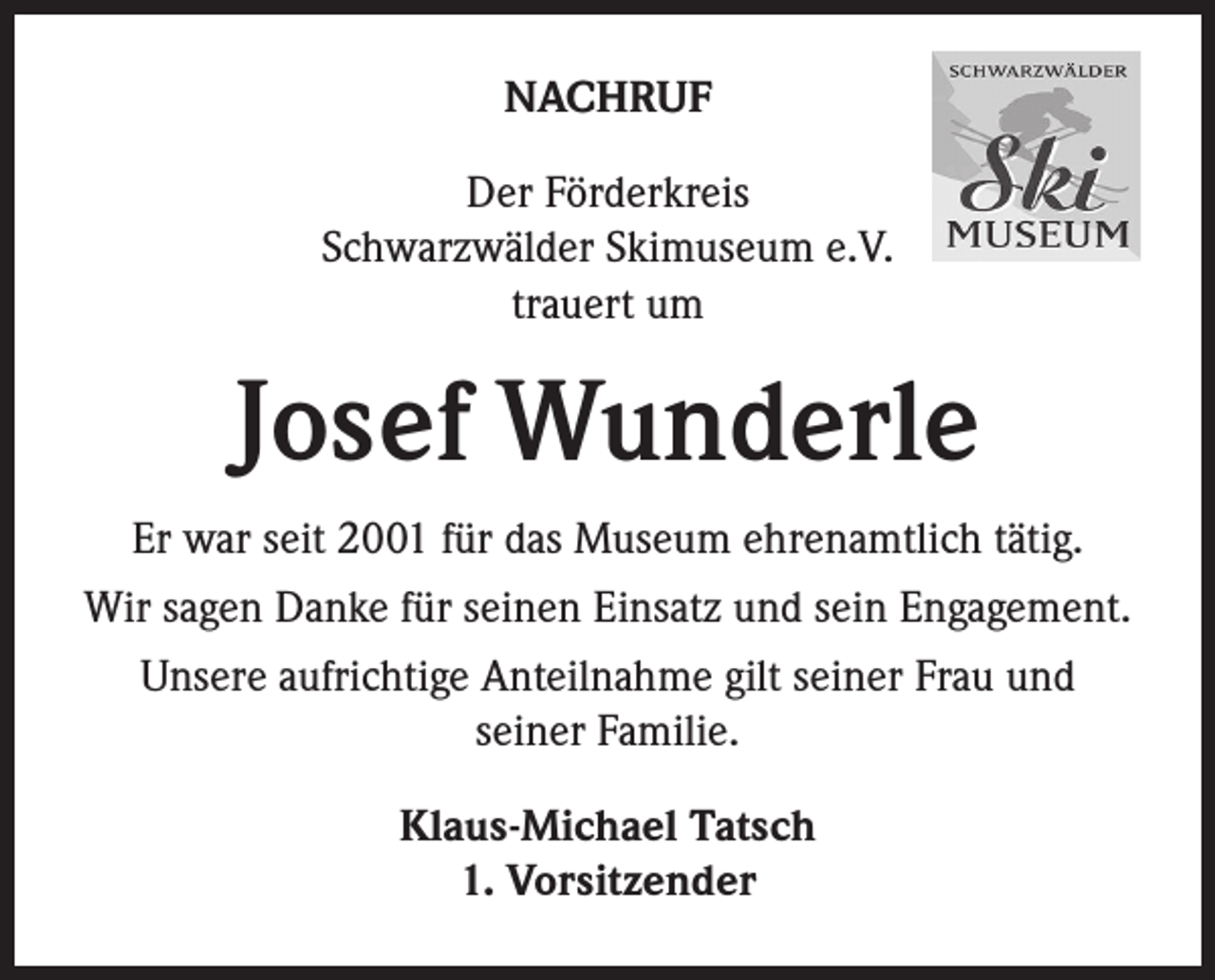 <p>NACHRUF<br />Der Förderkreis<br />Schwarzwälder Skimuseum e.V.<br />trauert um</p><p>Josef Wunderle<br />Er war seit 2001 für das Museum ehrenamtlich tätig.<br />Wir sagen Danke für seinen Einsatz und sein Engagement.<br />Unsere aufrichtige Anteilnahme gilt seiner Frau und<br />seiner Familie.<br />Klaus-Michael Tatsch<br />1. Vorsitzender</p>