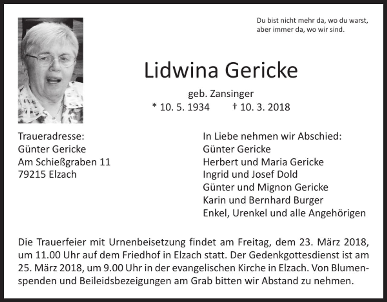 <p>Du bist nicht mehr da, wo du warst,<br />aber immer da, wo wir sind.</p><p>Lidwina Gericke<br />geb. Zansinger<br />* 10. 5. 1934 † 10. 3. 2018<br />Traueradresse:<br />Günter Gericke<br />Am Schießgraben 11<br />79215 Elzach</p><p>In Liebe nehmen wir Abschied:<br />Günter Gericke<br />Herbert und Maria Gericke<br />Ingrid und Josef Dold<br />Günter und Mignon Gericke<br />Karin und Bernhard Burger<br />Enkel, Urenkel und alle Angehörigen</p><p>Die Trauerfeier mit Urnenbeisetzung findet am Freitag, dem 23. März 2018,<br />um 11.00 Uhr auf dem Friedhof in Elzach statt. Der Gedenkgottesdienst ist am<br />25. März 2018, um 9.00 Uhr in der evangelischen Kirche in Elzach. Von Blumenspenden und Beileidsbezeigungen am Grab bitten wir Abstand zu nehmen.</p>