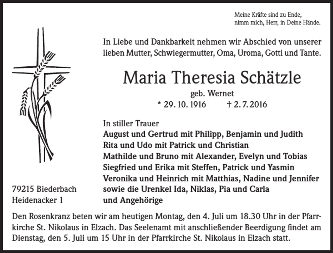 <p>Meine Kräfte sind zu Ende,<br />nimm mich, Herr, in Deine Hände.</p><p>In Liebe und Dankbarkeit nehmen wir Abschied von unserer<br />lieben Mutter, Schwiegermutter, Oma, Uroma, Gotti und Tante.</p><p>Maria Theresia Schätzle<br />geb. Wernet<br />* 29. 10. 1916<br />† 2. 7. 2016</p><p>79215 Biederbach<br />Heidenacker 1</p><p>In stiller Trauer<br />August und Gertrud mit Philipp, Benjamin und Judith<br />Rita und Udo mit Patrick und Christian<br />Mathilde und Bruno mit Alexander, Evelyn und Tobias<br />Siegfried und Erika mit Steffen, Patrick und Yasmin<br />Veronika und Heinrich mit Matthias, Nadine und Jennifer<br />sowie die Urenkel Ida, Niklas, Pia und Carla<br />und Angehörige</p><p>Den Rosenkranz beten wir am heutigen Montag, den 4. Juli um 18.30 Uhr in der Pfarrkirche St. Nikolaus in Elzach. Das Seelenamt mit anschließender Beerdigung findet am<br />Dienstag, den 5. Juli um 15 Uhr in der Pfarrkirche St. Nikolaus in Elzach statt.</p>