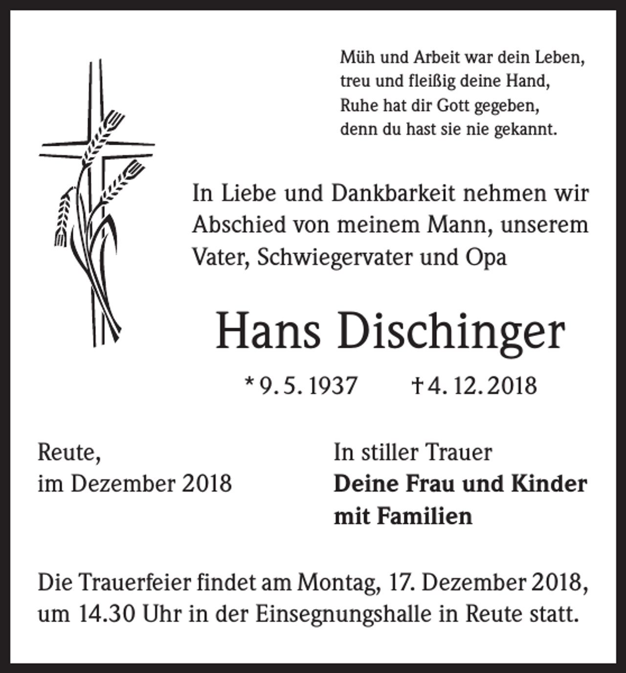 <p>Müh und Arbeit war dein Leben,<br />treu und fleißig deine Hand,<br />Ruhe hat dir Gott gegeben,<br />denn du hast sie nie gekannt.</p><p>In Liebe und Dankbarkeit nehmen wir<br />­A bschied von meinem Mann, unserem<br />Vater, Schwiegervater und Opa</p><p>Hans Dischinger<br />* 9. 5. 1937 † 4. 12. 2018<br />Reute,<br />In stiller Trauer<br />im Dezember 2018 Deine Frau und Kinder<br />mit Familien<br />Die Trauerfeier findet am Montag, 17. Dezember 2018,<br />um 14.30 Uhr in der Einsegnungshalle in Reute statt.</p>