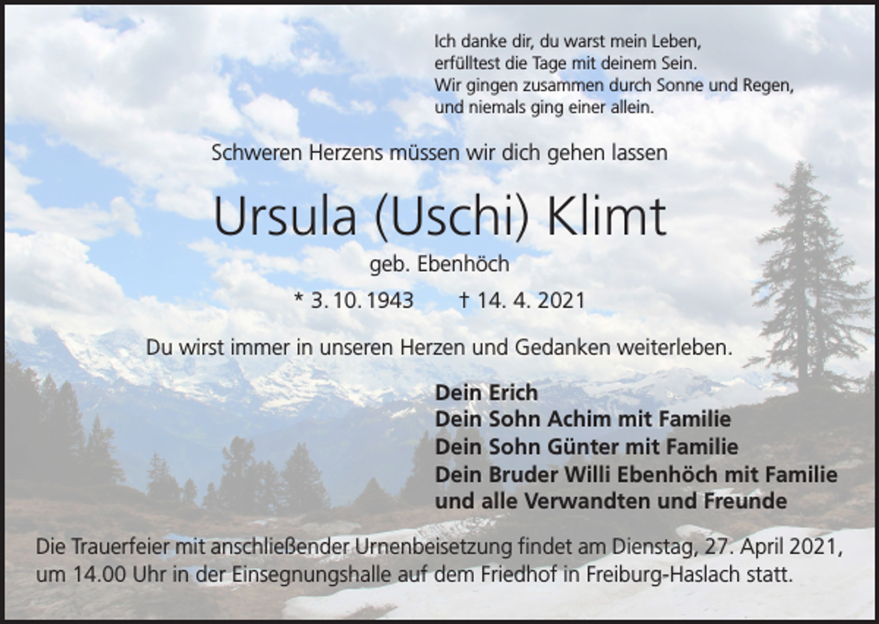 <p>Ich danke dir, du warst mein Leben,<br />erfülltest die Tage mit deinem Sein.<br />Wir gingen zusammen durch Sonne und Regen,<br />und niemals ging einer allein.</p><p>Schweren Herzens müssen wir dich gehen lassen</p><p>Ursula (Uschi) Klimt<br />geb. Ebenhöch<br />* 3. 10. 1943 † 14. 4. 2021<br />Du wirst immer in unseren Herzen und Gedanken weiterleben.<br />Dein Erich<br />Dein Sohn Achim mit Familie<br />Dein Sohn Günter mit Familie<br />Dein Bruder Willi Ebenhöch mit Familie<br />und alle Verwandten und Freunde<br />Die Trauerfeier mit anschließender Urnenbeisetzung findet am Dienstag, 27. April 2021,<br />um 14.00 Uhr in der Einsegnungshalle auf dem Friedhof in Freiburg-Haslach statt.</p>