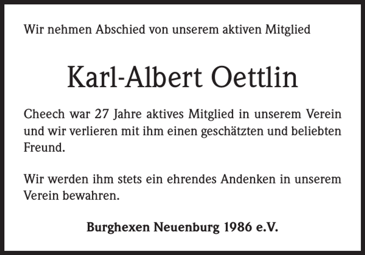 <p>Wir nehmen Abschied von unserem aktiven Mitglied</p><p>Karl-Albert Oettlin<br />Cheech war 27 Jahre aktives Mitglied in unserem Verein<br />und wir verlieren mit ihm einen geschätzten und beliebten<br />Freund.<br />Wir werden ihm stets ein ehrendes Andenken in unserem<br />Verein bewahren.<br />Burghexen Neuenburg 1986 e.V.</p>