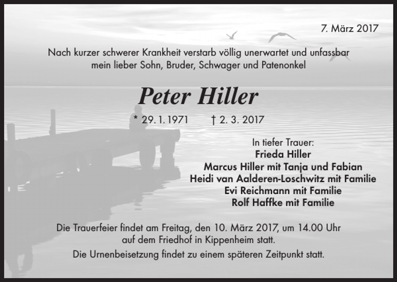 <p>7. März 2017<br />Nach kurzer schwerer Krankheit verstarb völlig unerwartet und unfassbar<br />mein lieber Sohn, Bruder, Schwager und Patenonkel</p><p>Peter Hiller<br />* 29. 1. 1971 † 2. 3. 2017<br />In tiefer Trauer:<br />Frieda Hiller<br />Marcus Hiller mit Tanja und Fabian<br />Heidi van Aalderen-Loschwitz mit Familie<br />Evi Reichmann mit Familie<br />Rolf Haffke mit Familie<br />Die Trauerfeier findet am Freitag, den 10. März 2017, um 14.00 Uhr<br />auf dem Friedhof in Kippenheim statt.<br />Die Urnenbeisetzung findet zu einem späteren Zeitpunkt statt.</p>