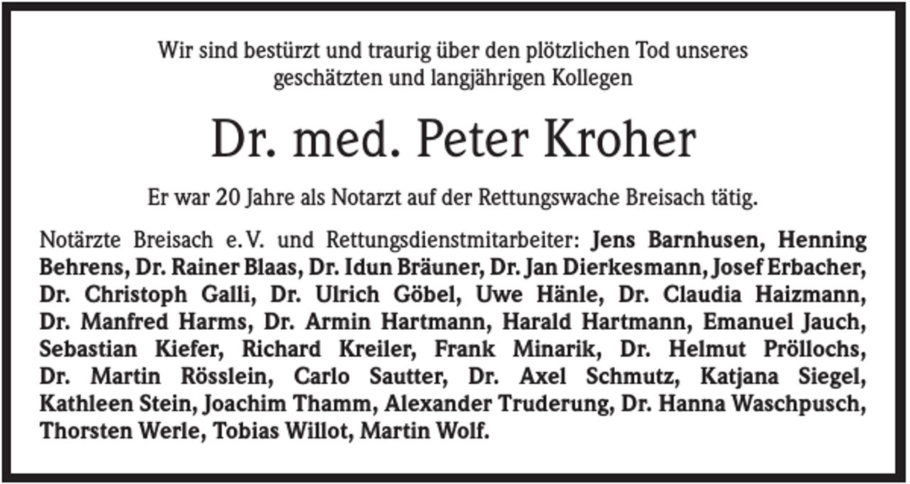 <p>Wir sind bestürzt und traurig über den plötzlichen Tod unseres<br />geschätzten und langjährigen Kollegen</p><p>Dr. med. Peter Kroher<br />Er war 20 Jahre als Notarzt auf der Rettungswache Breisach tätig.<br />Notärzte Breisach e. V. und Rettungsdienstmitarbeiter: Jens Barnhusen, Henning<br />Behrens, Dr. Rainer Blaas, Dr. Idun Bräuner, Dr. Jan Dierkesmann, Josef Erbacher,<br />Dr. Christoph Galli, Dr. Ulrich Göbel, Uwe Hänle, Dr. Claudia Haizmann,<br />Dr. Manfred Harms, Dr. Armin Hartmann, Harald Hartmann, Emanuel Jauch,<br />Sebastian Kiefer, Richard Kreiler, Frank Minarik, Dr. Helmut Pröllochs,<br />Dr. Martin Rösslein, Carlo Sautter, Dr. Axel Schmutz, Katjana Siegel,<br />Kathleen Stein, Joachim Thamm, Alexander Truderung, Dr. Hanna Waschpusch,<br />Thorsten Werle, Tobias Willot, Martin Wolf.</p>