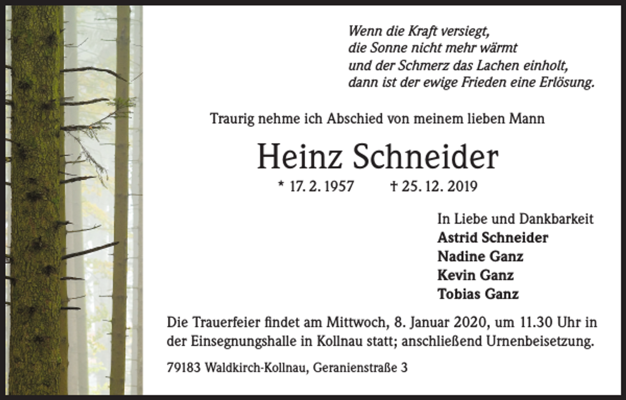<p>Wenn die Kraft versiegt,<br />die Sonne nicht mehr wärmt<br />und der Schmerz das Lachen einholt,<br />dann ist der ewige Frieden eine Erlösung.</p><p>Traurig nehme ich Abschied von meinem lieben Mann</p><p>Heinz Schneider<br />* 17. 2. 1957</p><p>† 25. 12. 2019</p><p>In Liebe und Dankbarkeit<br />Astrid Schneider<br />Nadine Ganz<br />Kevin Ganz<br />Tobias Ganz<br />Die Trauerfeier findet am Mittwoch, 8. Januar 2020, um 11.30 Uhr in<br />der Einsegnungshalle in Kollnau statt; anschließend Urnenbeisetzung.<br />79183 Waldkirch-Kollnau, Geranienstraße 3</p>