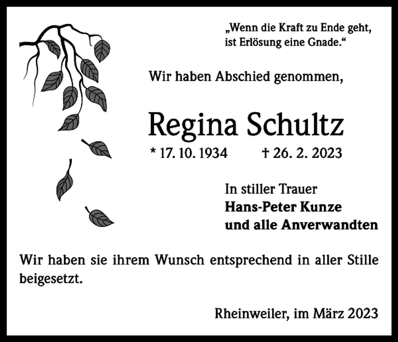 <p>„Wenn die Kraft zu Ende geht,<br />ist Erlösung eine Gnade.“</p><p>Wir haben Abschied genommen,</p><p>Regina Schultz<br />* 17. 10. 1934</p><p>† 26. 2. 2023</p><p>In stiller Trauer<br />Hans-Peter Kunze<br />und alle Anverwandten<br />Wir haben sie ihrem Wunsch entsprechend in aller Stille<br />beigesetzt.<br />Rheinweiler, im März 2023</p>