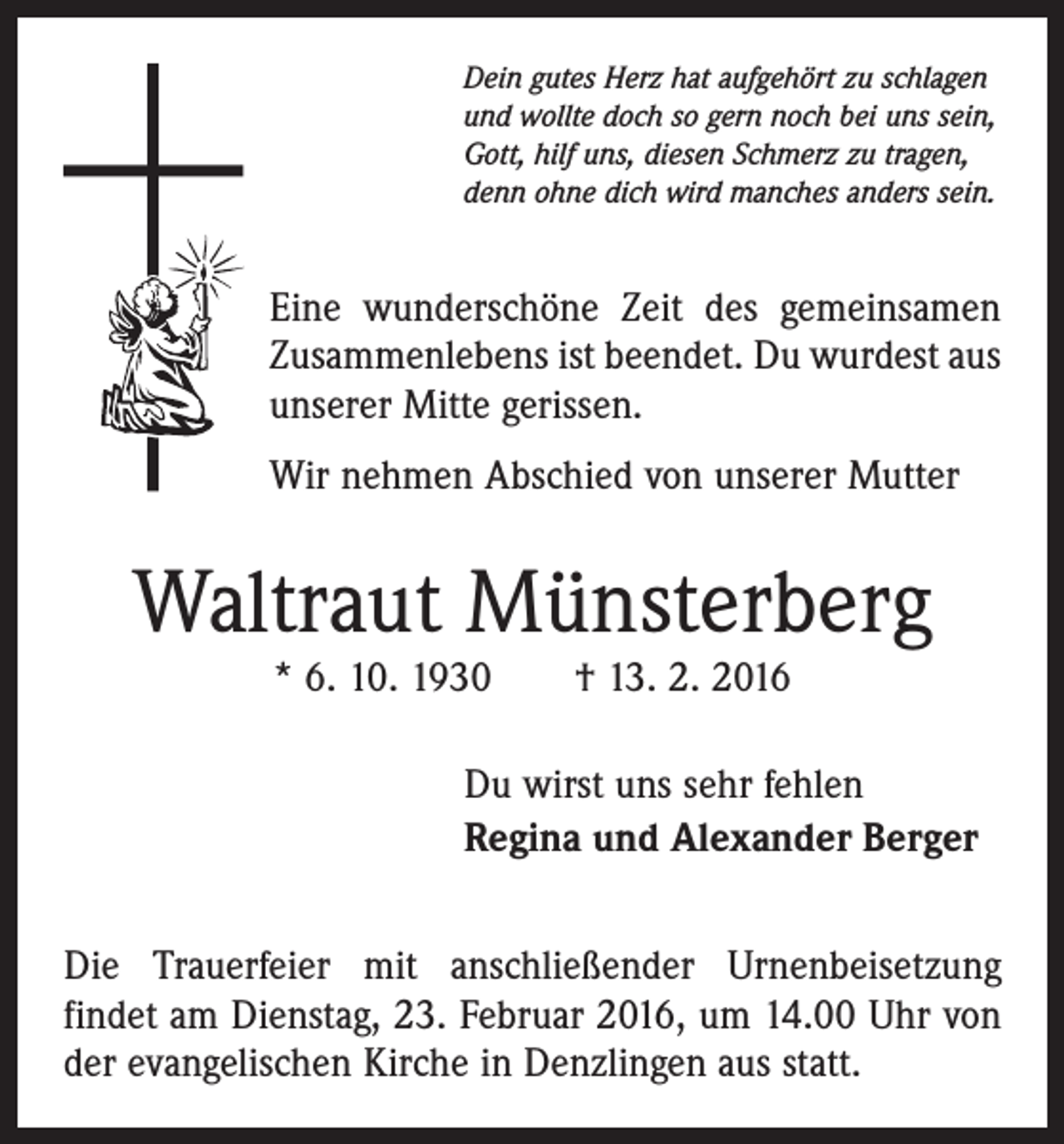 <p>Dein gutes Herz hat aufgehört zu schlagen<br />und wollte doch so gern noch bei uns sein,<br />Gott, hilf uns, diesen Schmerz zu tragen,<br />denn ohne dich wird manches anders sein.</p><p>Eine wunderschöne Zeit des gemeinsamen<br />Zusammenlebens ist beendet. Du wurdest aus<br />unserer Mitte gerissen.<br />Wir nehmen Abschied von unserer Mutter</p><p>Waltraut Münsterberg<br />* 6. 10. 1930 † 13. 2. 2016</p><p>Du wirst uns sehr fehlen<br />Regina und Alexander Berger<br />Die Trauerfeier mit anschließender Urnenbeisetzung<br />­findet am Dienstag, 23. Februar 2016, um 14.00 Uhr von<br />der evangelischen Kirche in Denzlingen aus statt.</p>