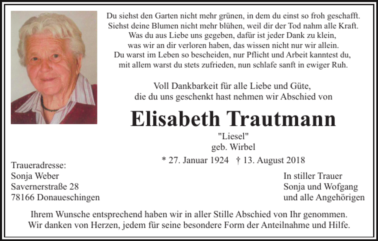 <p>Du siehst den Garten nicht mehr grünen, in dem du einst so froh geschafft.<br />Siehst deine Blumen nicht mehr blühen, weil dir der Tod nahm alle Kraft.<br />Was du aus Liebe uns gegeben, dafür ist jeder Dank zu klein,<br />was wir an dir verloren haben, das wissen nicht nur wir allein.<br />Du warst im Leben so bescheiden, nur Pflicht und Arbeit kanntest du,<br />mit allem warst du stets zufrieden, nun schlafe sanft in ewiger Ruh.</p><p>Voll Dankbarkeit für alle Liebe und Güte,<br />die du uns geschenkt hast nehmen wir Abschied von</p><p>Elisabeth Trautmann<br />Traueradresse:<br />Sonja Weber<br />Savernerstraße 28<br />78166 Donaueschingen</p><p>"Liesel"<br />geb. Wirbel<br />* 27. Januar 1924 † 13. August 2018</p><p>In stiller Trauer<br />Sonja und Wofgang<br />und alle Angehörigen</p><p>Ihrem Wunsche entsprechend haben wir in aller Stille Abschied von Ihr genommen.<br />Wir danken von Herzen, jedem für seine besondere Form der Anteilnahme und Hilfe.</p>