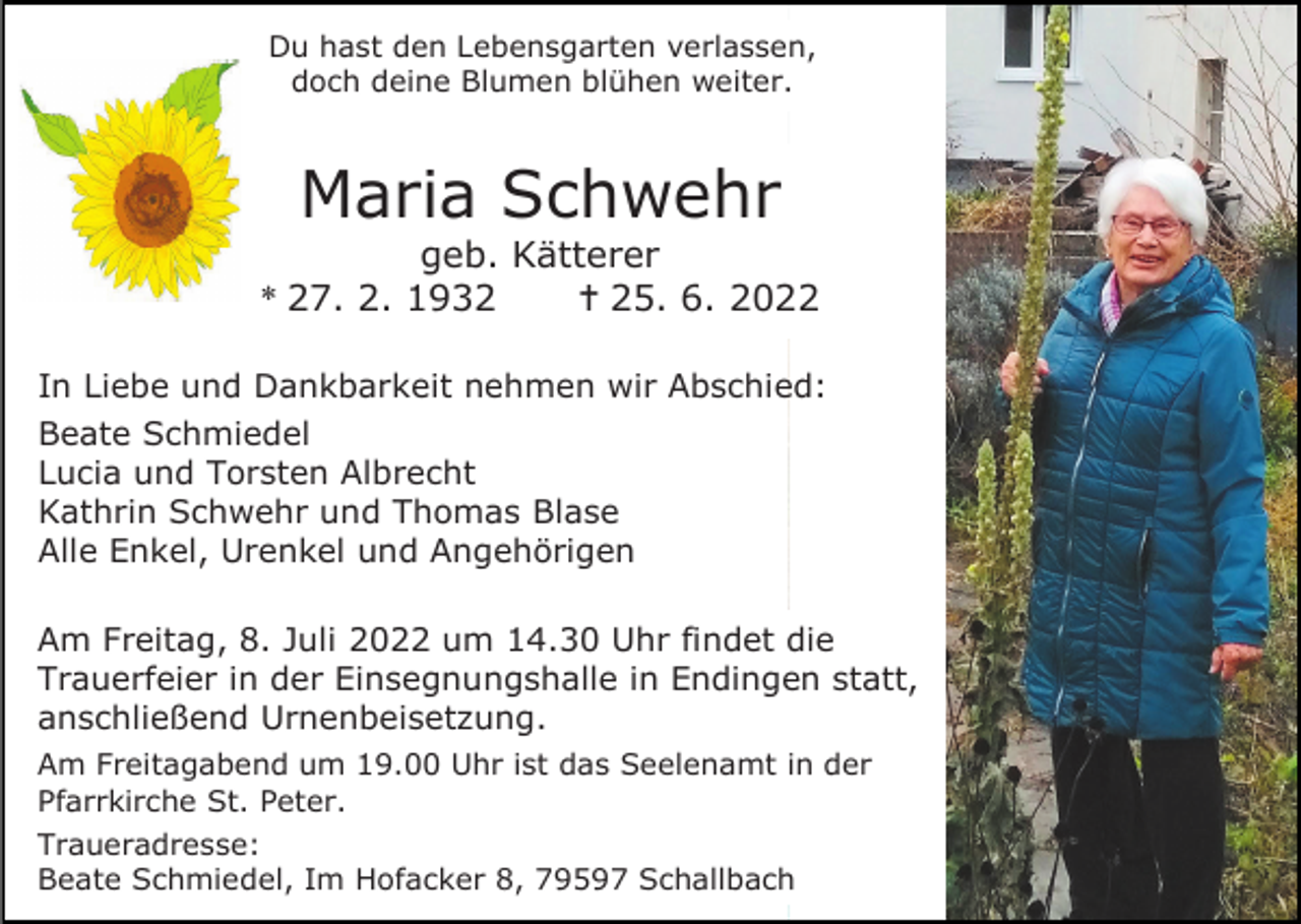 <p>Du hast den Lebensgarten verlassen,<br />doch deine Blumen blühen weiter.</p><p>Maria Schwehr<br />geb. Kätterer<br />* 27. 2. 1932<br /> 25. 6. 2022<br />In Liebe und Dankbarkeit nehmen wir Abschied:<br />Beate Schmiedel<br />Lucia und Torsten Albrecht<br />Kathrin Schwehr und Thomas Blase<br />Alle Enkel, Urenkel und Angehörigen<br />Am Freitag, 8. Juli 2022 um 14.30 Uhr findet die<br />Trauerfeier in der Einsegnungshalle in Endingen statt,<br />anschließend Urnenbeisetzung.<br />Am Freitagabend um 19.00 Uhr ist das Seelenamt in der<br />Pfarrkirche St. Peter.<br />Traueradresse:<br />Beate Schmiedel, Im Hofacker 8, 79597 Schallbach</p>