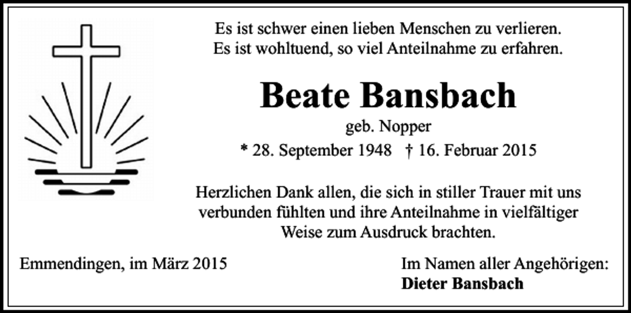 <p>Es ist schwer einen lieben Menschen zu verlieren.<br />Es ist wohltuend, so viel Anteilnahme zu erfahren.</p><p>Beate Bansbach</p><p>geb. Nopper<br />* 28. September 1948 † 16. Februar 2015<br />Herzlichen Dank allen, die sich in stiller Trauer mit uns<br />verbunden fühlten und ihre Anteilnahme in vielfältiger<br />Weise zum Ausdruck brachten.<br />Emmendingen, im März 2015</p><p>Im Namen aller Angehörigen:<br />Dieter Bansbach</p>