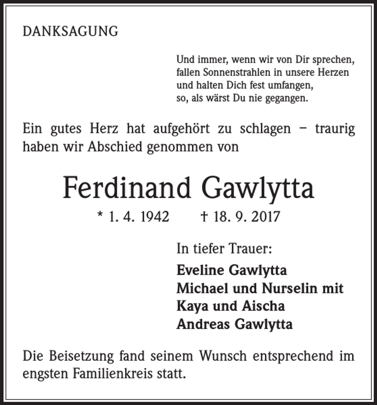 <p>DANKSAGUNG<br />Und immer, wenn wir von Dir sprechen,<br />fallen Sonnenstrahlen in unsere Herzen<br />und halten Dich fest umfangen,<br />so, als wärst Du nie gegangen.</p><p>Ein gutes Herz hat aufgehört zu schlagen – traurig<br />haben wir Abschied genommen von</p><p>Ferdinand Gawlytta<br />* 1. 4. 1942 † 18. 9. 2017<br />In tiefer Trauer:<br />Eveline Gawlytta<br />Michael und Nurselin mit<br />Kaya und Aischa<br />Andreas Gawlytta<br />Die Beisetzung fand seinem Wunsch entsprechend im<br />engsten Familienkreis statt.</p>