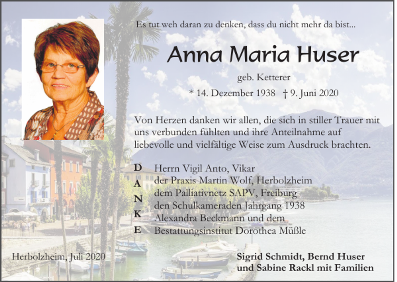<p>Es tut weh daran zu denken, dass du nicht mehr da bist...</p><p>Anna Maria Huser<br />geb. Ketterer<br />* 14. Dezember 1938 † 9. Juni 2020</p><p>Von Herzen danken wir allen, die sich in stiller Trauer mit<br />uns verbunden fühlten und ihre Anteilnahme auf<br />liebevolle und vielfältige Weise zum Ausdruck brachten.<br />D<br />A<br />N<br />K<br />E<br />Herbolzheim, Juli 2020</p><p>Herrn Vigil Anto, Vikar<br />der Praxis Martin Wolf, Herbolzheim<br />dem Palliativnetz SAPV, Freiburg<br />den Schulkameraden Jahrgang 1938<br />Alexandra Beckmann und dem<br />Bestattungsinstitut Dorothea Müßle<br />Sigrid Schmidt, Bernd Huser<br />und Sabine Rackl mit Familien</p>