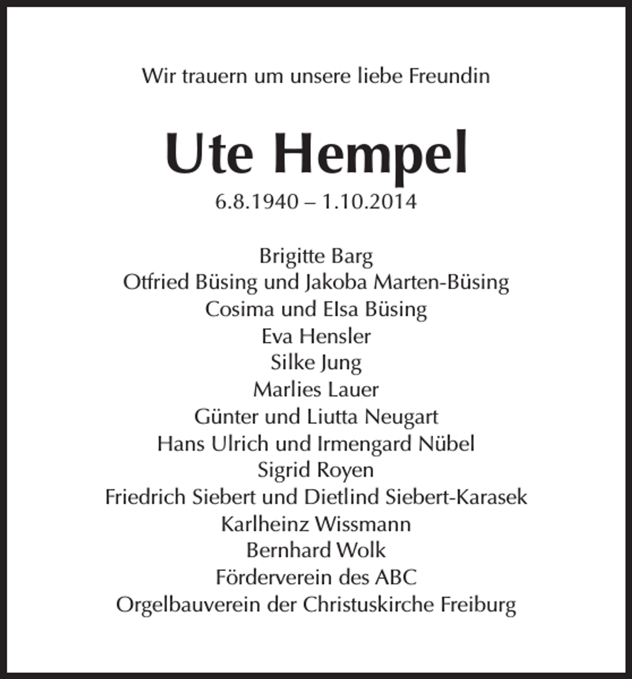 <p>Wir trauern um unsere liebe Freundin</p><p>Ute Hempel<br />6.8.1940 – 1.10.2014<br />Brigitte Barg<br />Otfried Büsing und Jakoba Marten-Büsing<br />Cosima und EIsa Büsing<br />Eva Hensler<br />Silke Jung<br />Marlies Lauer<br />Günter und Liutta Neugart<br />Hans Ulrich und Irmengard Nübel<br />Sigrid Royen<br />Friedrich Siebert und Dietlind Siebert-Karasek<br />Karlheinz Wissmann<br />Bernhard Wolk<br />Förderverein des ABC<br />Orgelbauverein der Christuskirche Freiburg</p>