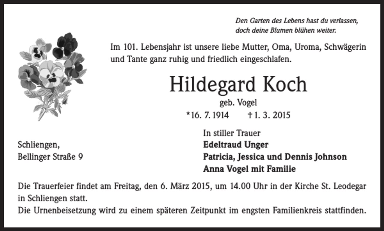 <p>Den Garten des Lebens hast du verlassen,<br />doch deine Blumen blühen weiter.</p><p>Im 101. Lebensjahr ist unsere liebe Mutter, Oma, Uroma, Schwägerin<br />und Tante ganz ruhig und friedlich eingeschlafen.</p><p>Hildegard Koch<br />geb. Vogel<br />*16. 7. 1914 † 1. 3. 2015</p><p>Schliengen,<br />Bellinger Straße 9</p><p>In stiller Trauer<br />Edeltraud Unger<br />Patricia, Jessica und Dennis Johnson<br />Anna Vogel mit Familie</p><p>Die Trauerfeier findet am Freitag, den 6. März 2015, um 14.00 Uhr in der Kirche St. Leodegar<br />in ­Schliengen statt.<br />Die Urnenbeisetzung wird zu einem späteren Zeitpunkt im engsten Familienkreis stattfinden.</p>
