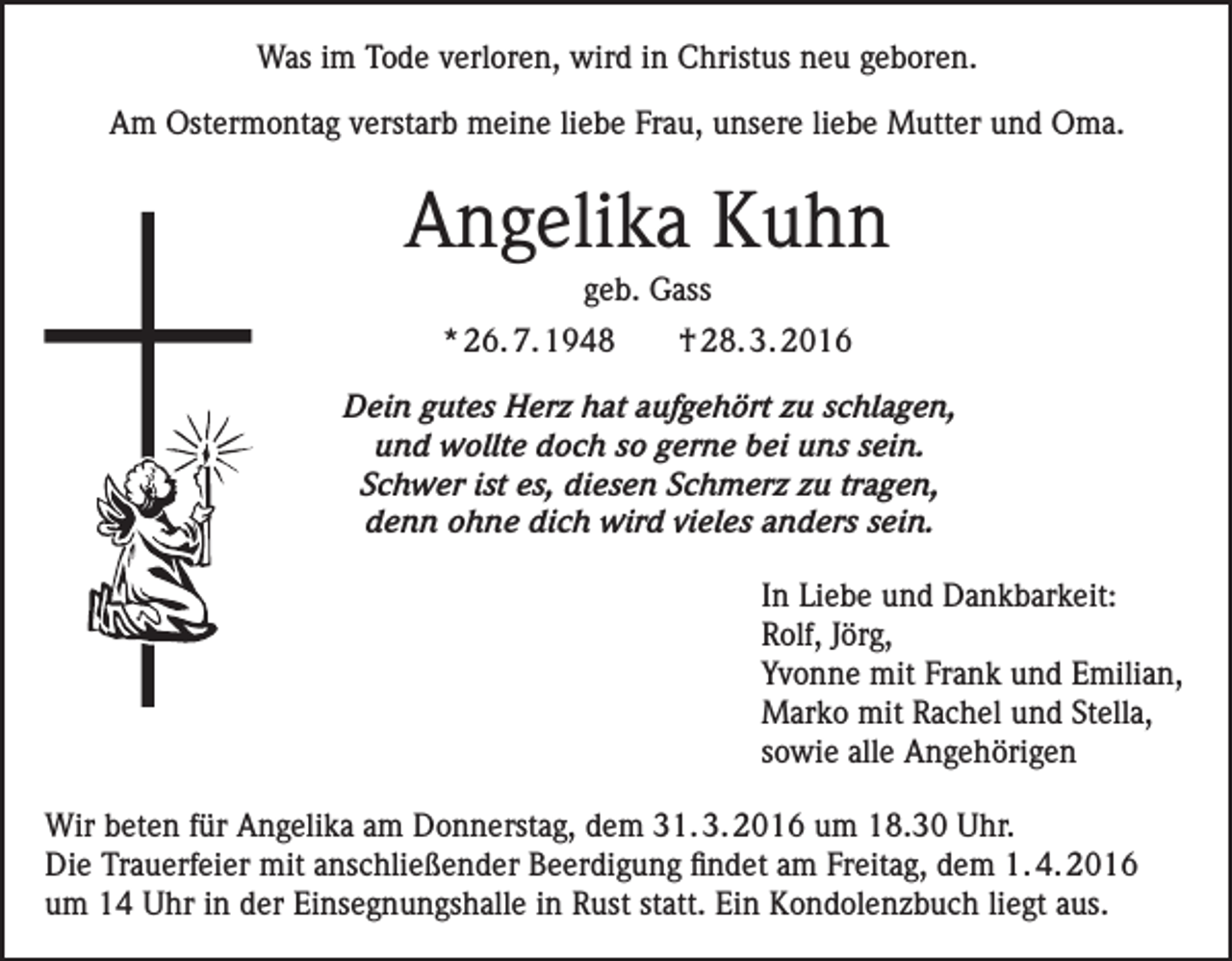 <p>Was im Tode verloren, wird in Christus neu geboren.<br />Am Ostermontag verstarb meine liebe Frau, unsere liebe Mutter und Oma.</p><p>Angelika Kuhn<br />geb. Gass<br />* 26. 7. 1948</p><p>† 28. 3. 2016</p><p>Dein gutes Herz hat aufgehört zu schlagen,<br />und wollte doch so gerne bei uns sein.<br />Schwer ist es, diesen Schmerz zu tragen,<br />denn ohne dich wird vieles anders sein.<br />In Liebe und Dankbarkeit:<br />Rolf, Jörg,<br />Yvonne mit Frank und Emilian,<br />Marko mit Rachel und Stella,<br />sowie alle Angehörigen<br />Wir beten für Angelika am Donnerstag, dem 31. 3. 2016 um 18.30 Uhr.<br />Die Trauerfeier mit anschließender Beerdigung findet am Freitag, dem 1. 4. 2016<br />um 14 Uhr in der Einsegnungshalle in Rust statt. Ein Kondolenzbuch liegt aus.</p>