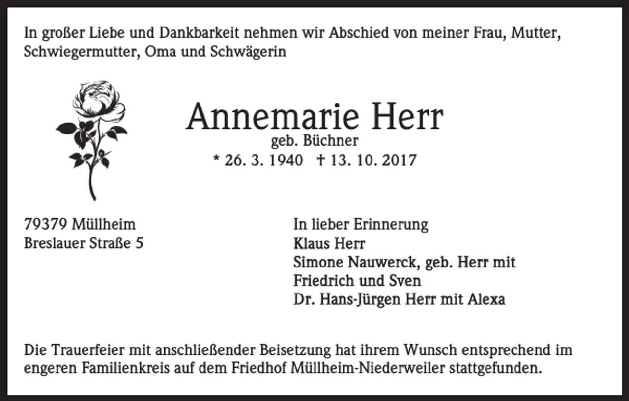 <p>IInn großer<br />gr o ß er Liebe<br />Li e b e und<br />u n d Dankbarkeit<br />D a nk b ar k eit nehmen<br />n e h m e n wir<br />wir Abschied<br />A b s c hi e d von<br />v o n meiner<br />m ei n er Frau,<br />Fr a u, Mutter,<br />M utt er,<br />Schwiegermutter,<br />S c h wi e g er m utt er, Oma<br />O m a und<br />u n d SSchwägerin<br />c h w ä g eri n</p><p>A n n e ggeb.<br />me b.ari<br />e Herr<br />H err<br />Annemarie<br />Büchner<br />B ü c h n er<br />*<br />* 26.<br />2 6. 3.<br />3. †<br />† 13.<br />1 3. 10.<br />1 0 .</p><p>77937 3 7 9 Müllheim<br />M üll h ei m<br />Breslauer<br />Br<br />esl a u er Str<br />Straße<br />a ß e 55</p><p>In<br />lieber<br />I n li<br />e b er Erinnerung<br />Eri n n er u n g</p><p>Di e Tr<br />Die<br />Trauerfeier<br />a u erf ei er mit<br />mit aanschließender<br />ns c hli e ß e n d er Beisetzung<br />B eis et z u n g hhat<br />at iihrem<br />hr e m Wunsch<br />W u ns c h entsprechend<br />e nts pr e c h e n d iimm<br />e n g er e n Familienkreis<br />F a mili e n kr eis aauf<br />uf ddem<br />e m Fri<br />e d h of Müllheim-Niederweiler<br />M üll h ei m- Ni e d er w eil er ststattgefunden.<br />att g ef u n d e n.<br />engeren<br />Friedhof</p>