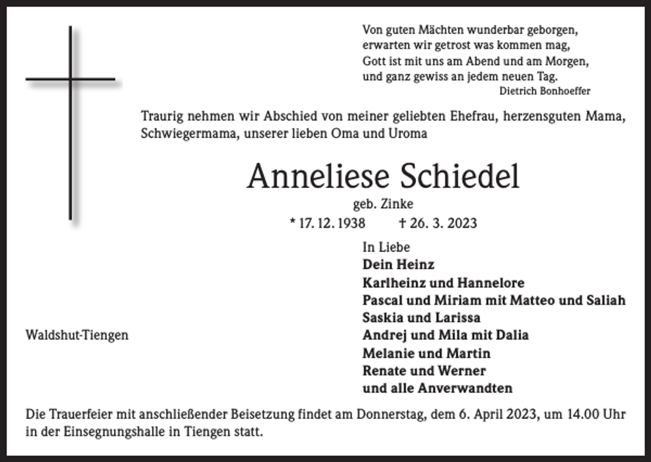 <p>Von guten Mächten wunderbar geborgen,<br />erwarten wir getrost was kommen mag,<br />Gott ist mit uns am Abend und am Morgen,<br />und ganz gewiss an jedem neuen Tag.<br />Dietrich Bonhoeffer</p><p>Traurig nehmen wir Abschied von meiner geliebten Ehefrau, herzensguten Mama,<br />Schwiegermama, unserer lieben Oma und Uroma</p><p>Anneliese Schiedel<br />geb. Zinke<br />* 17. 12. 1938<br />† 26. 3. 2023</p><p>Waldshut-Tiengen</p><p>In Liebe<br />Dein Heinz<br />Karlheinz und Hannelore<br />Pascal und Miriam mit Matteo und Saliah<br />Saskia und Larissa<br />Andrej und Mila mit Dalia<br />Melanie und Martin<br />Renate und Werner<br />und alle Anverwandten</p><p>Die Trauerfeier mit anschließender Beisetzung findet am Donnerstag, dem 6. April 2023, um 14.00 Uhr<br />in der Einsegnungshalle in Tiengen statt.</p>