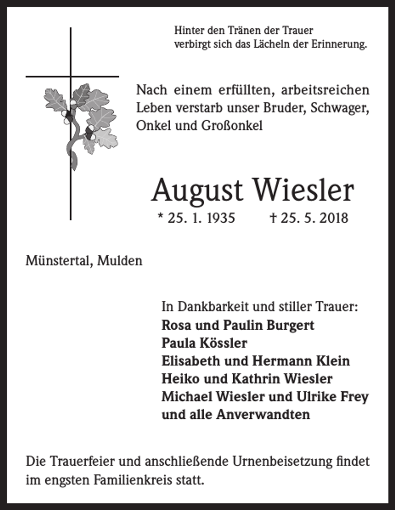 <p>Hinter den Tränen der Trauer<br />verbirgt sich das Lächeln der Erinnerung.</p><p>Nach einem erfüllten, arbeitsreichen<br />Leben verstarb unser Bruder, Schwager,<br />Onkel und Großonkel</p><p>August Wiesler<br />* 25. 1. 1935</p><p>† 25. 5. 2018</p><p>Münstertal, Mulden<br />In Dankbarkeit und stiller Trauer:<br />Rosa und Paulin Burgert<br />Paula Kössler<br />Elisabeth und Hermann Klein<br />Heiko und Kathrin Wiesler<br />Michael Wiesler und Ulrike Frey<br />und alle Anverwandten<br />Die Trauerfeier und anschließende Urnenbeisetzung findet<br />im engsten Familienkreis statt.</p>