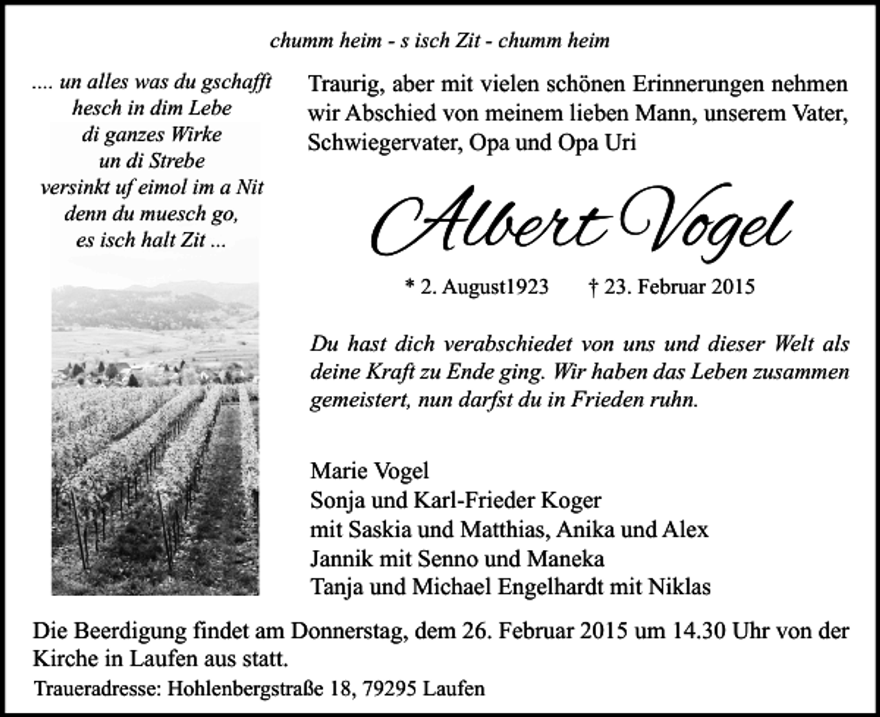 <p>chumm heim - s isch Zit - chumm heim<br />.... un alles was du gschafft<br />hesch in dim Lebe<br />di ganzes Wirke<br />un di Strebe<br />versinkt uf eimol im a Nit<br />denn du muesch go,<br />es isch halt Zit ...</p><p>Traurig, aber mit vielen schönen Erinnerungen nehmen<br />wir Abschied von meinem lieben Mann, unserem Vater,<br />Schwiegervater, Opa und Opa Uri</p><p>Albert Vogel<br />* 2. August1923</p><p>† 23. Februar 2015</p><p>Du hast dich verabschiedet von uns und dieser Welt als<br />deine Kraft zu Ende ging. Wir haben das Leben zusammen<br />gemeistert, nun darfst du in Frieden ruhn.</p><p>Marie Vogel<br />Sonja und Karl-Frieder Koger<br />mit Saskia und Matthias, Anika und Alex<br />Jannik mit Senno und Maneka<br />Tanja und Michael Engelhardt mit Niklas<br />Die Beerdigung findet am Donnerstag, dem 26. Februar 2015 um 14.30 Uhr von der<br />Kirche in Laufen aus statt.<br />Traueradresse: Hohlenbergstraße 18, 79295 Laufen</p>