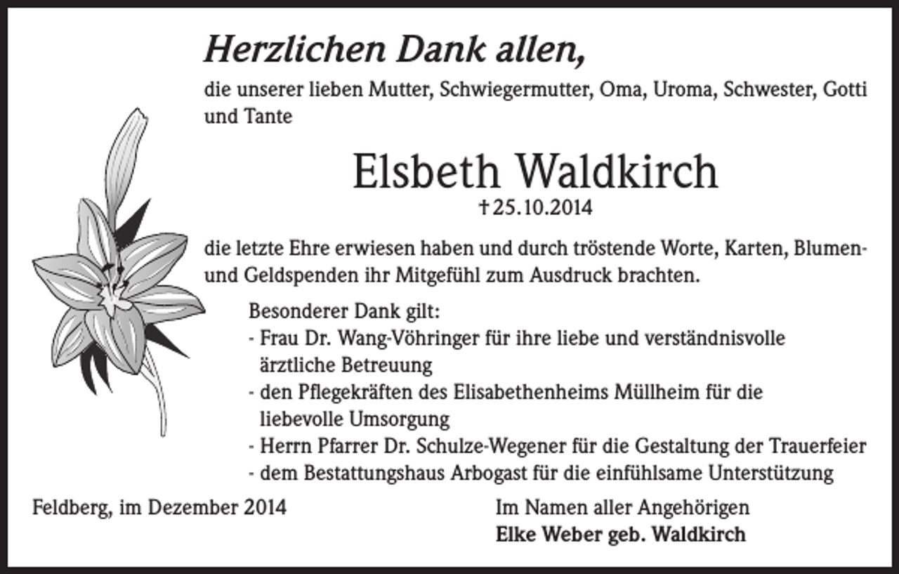 <p>Herzlichen Dank allen,<br />die unserer lieben Mutter, Schwiegermutter, Oma, Uroma, Schwester, Gotti<br />und Tante</p><p>Elsbeth Waldkirch<br />† 25.10.2014</p><p>die letzte Ehre erwiesen haben und durch tröstende Worte, Karten, Blumenund Geldspenden ihr Mitgefühl zum Ausdruck brachten.<br />Besonderer Dank gilt:<br />- Frau Dr. Wang-Vöhringer für ihre liebe und verständnisvolle<br />ärztliche Betreuung<br />- den Pflegekräften des Elisabethenheims Müllheim für die<br />liebevolle Umsorgung<br />- Herrn Pfarrer Dr. Schulze-Wegener für die Gestaltung der Trauerfeier<br />- dem Bestattungshaus Arbogast für die einfühlsame Unterstützung<br />Feldberg, im Dezember 2014 Im Namen aller Angehörigen<br />Elke Weber geb. Waldkirch</p>