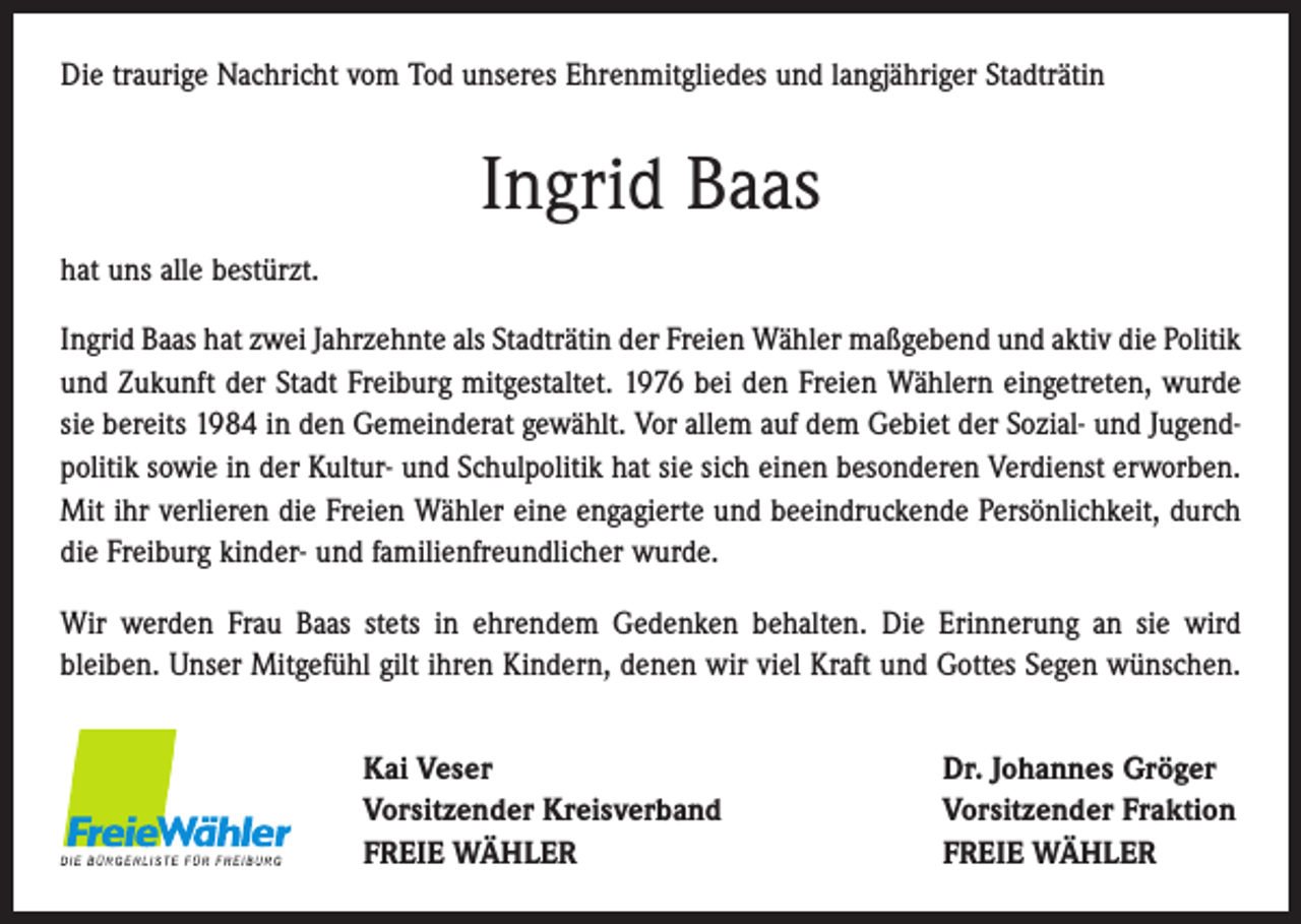 <p>Die traurige Nachricht vom Tod unseres Ehrenmitgliedes und langjähriger Stadträtin</p><p>Ingrid Baas<br />hat uns alle bestürzt.<br />Ingrid Baas hat zwei Jahrzehnte als Stadträtin der Freien Wähler maßgebend und aktiv die Politik<br />und Zukunft der Stadt Freiburg mitgestaltet. 1976 bei den Freien Wählern eingetreten, wurde<br />sie bereits 1984 in den Gemeinderat gewählt. Vor allem auf dem Gebiet der Sozial- und Jugendpolitik sowie in der Kultur- und Schulpolitik hat sie sich einen besonderen Verdienst erworben.<br />Mit ihr verlieren die Freien Wähler eine ­engagierte und beeindruckende Persönlichkeit, durch<br />die Freiburg kinder- und ­familienfreundlicher wurde.<br />Wir werden Frau Baas stets in ehrendem Gedenken behalten. Die Erinnerung an sie wird<br />­bleiben. Unser Mitgefühl gilt ihren Kindern, denen wir viel Kraft und Gottes Segen wünschen.<br />Kai Veser<br />Vorsitzender Kreisverband<br />FREIE WÄHLER</p><p>Dr. Johannes Gröger<br />Vorsitzender Fraktion<br />FREIE WÄHLER</p>