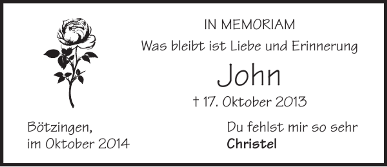 <p>IN MEMORIAM<br />Was bleibt ist Liebe und Erinnerung</p><p>John</p><p>† 17. Oktober 2013<br />Bötzingen,<br />im Oktober 2014</p><p>Du fehlst mir so sehr<br />Christel</p>