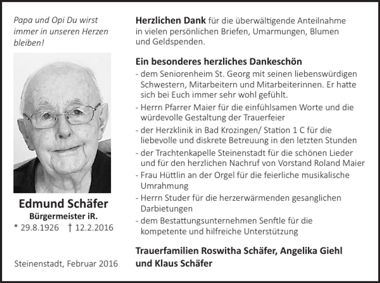 <p>Papa und Opi Du wirst<br />immer in unseren Herzen<br />bleiben!</p><p>Herzlichen Dank für die überwältigende Anteilnahme<br />in vielen persönlichen Briefen, Umarmungen, Blumen<br />und Geldspenden.</p><p>Ein besonderes herzliches Dankeschön</p><p>Bürgermeister iR.<br />* 29.8.1926 † 12.2.2016</p><p>- dem Seniorenheim St. Georg mit seinen liebenswürdigen<br />Schwestern, Mitarbeitern und Mitarbeiterinnen. Er hatte<br />sich bei Euch immer sehr wohl gefühlt.<br />- Herrn Pfarrer Maier für die einfühlsamen Worte und die<br />würdevolle Gestaltung der Trauerfeier<br />- der Herzklinik in Bad Krozingen/ Station 1 C für die<br />liebevolle und diskrete Betreuung in den letzten Stunden<br />- der Trachtenkapelle Steinenstadt für die schönen Lieder<br />und für den herzlichen Nachruf von Vorstand Roland Maier<br />- Frau Hüttlin an der Orgel für die feierliche musikalische<br />Umrahmung<br />- Herrn Studer für die herzerwärmenden gesanglichen<br />Darbietungen<br />- dem Bestattungsunternehmen Senftle für die<br />kompetente und hilfreiche Unterstützung</p><p>Steinenstadt, Februar 2016</p><p>Trauerfamilien Roswitha Schäfer, Angelika Giehl<br />und Klaus Schäfer</p><p>Edmund Schäfer</p>