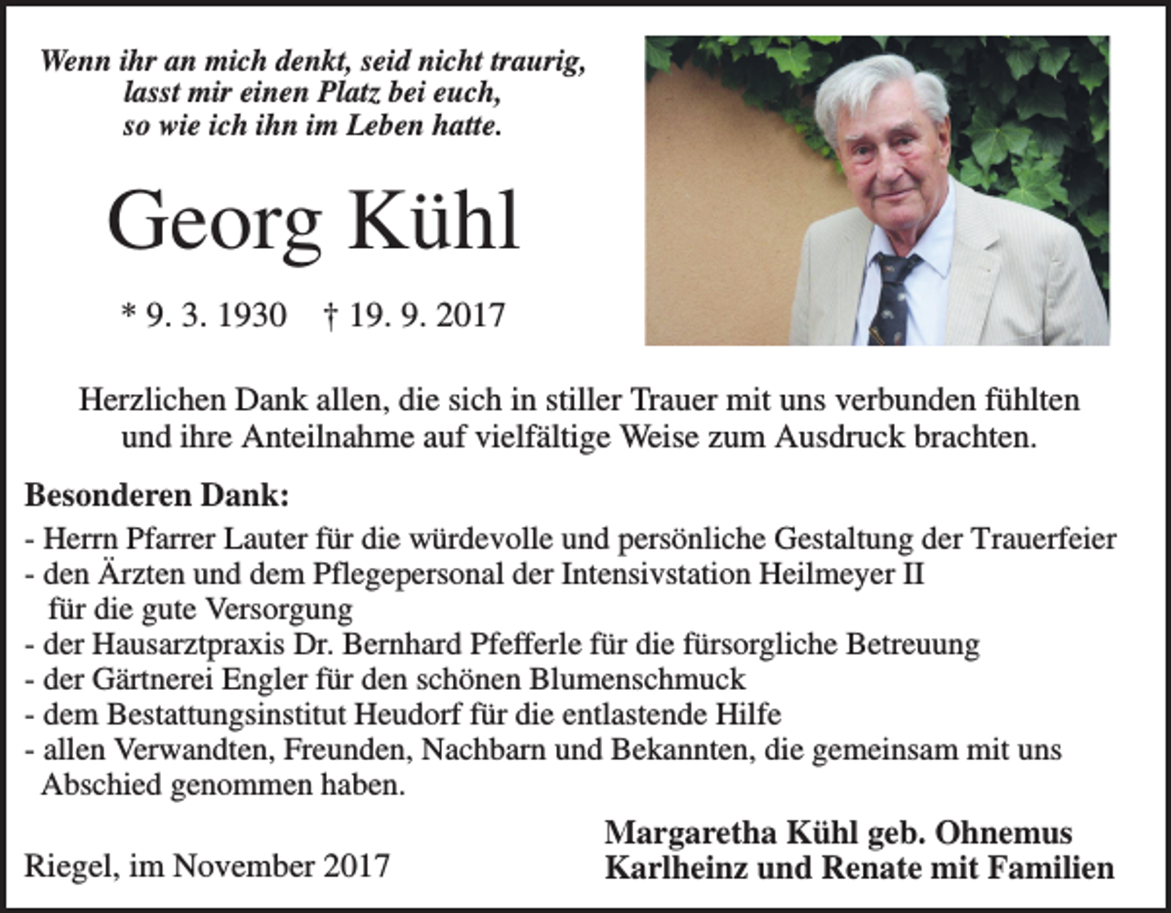 <p>Wenn ihr an mich denkt, seid nicht traurig,<br />lasst mir einen Platz bei euch,<br />so wie ich ihn im Leben hatte.</p><p>Georg Kühl<br />* 9. 3. 1930</p><p>† 19. 9. 2017</p><p>Herzlichen Dank allen, die sich in stiller Trauer mit uns verbunden fühlten<br />und ihre Anteilnahme auf vielfältige Weise zum Ausdruck brachten.<br />Besonderen Dank:<br />- Herrn Pfarrer Lauter für die würdevolle und persönliche Gestaltung der Trauerfeier<br />- den Ärzten und dem Pflegepersonal der Intensivstation Heilmeyer II<br />für die gute Versorgung<br />- der Hausarztpraxis Dr. Bernhard Pfefferle für die fürsorgliche Betreuung<br />- der Gärtnerei Engler für den schönen Blumenschmuck<br />- dem Bestattungsinstitut Heudorf für die entlastende Hilfe<br />- allen Verwandten, Freunden, Nachbarn und Bekannten, die gemeinsam mit uns<br />Abschied genommen haben.<br />Riegel, im November 2017</p><p>Margaretha Kühl geb. Ohnemus<br />Karlheinz und Renate mit Familien</p>