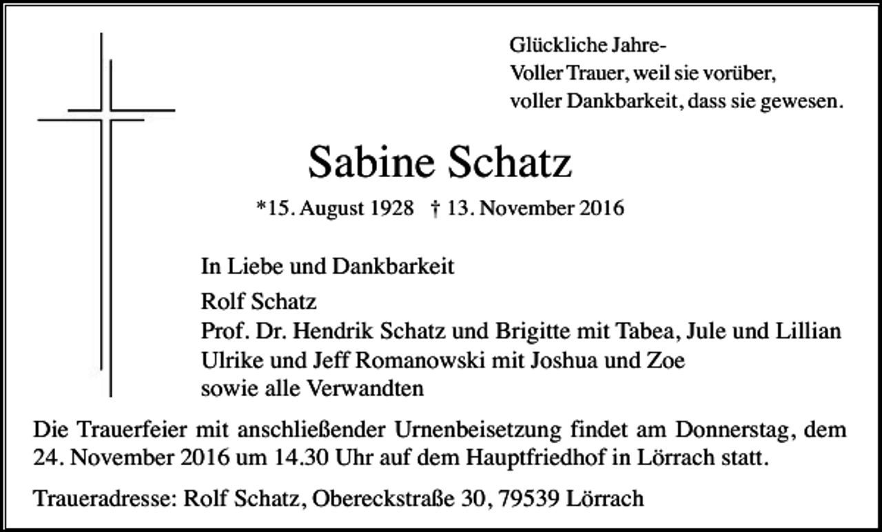 <p>Glückliche JahreVoller Trauer, weil sie vorüber,<br />voller Dankbarkeit, dass sie gewesen.</p><p>Sabine Schatz<br />*15. August 1928 † 13. November 2016</p><p>In Liebe und Dankbarkeit<br />Rolf Schatz<br />Prof. Dr. Hendrik Schatz und Brigitte mit Tabea, Jule und Lillian<br />Ulrike und Jeff Romanowski mit Joshua und Zoe<br />sowie alle Verwandten<br />Die Trauerfeier mit anschließender Urnenbeisetzung findet am Donnerstag, dem<br />24. November 2016 um 14.30 Uhr auf dem Hauptfriedhof in Lörrach statt.<br />Traueradresse: Rolf Schatz, Obereckstraße 30, 79539 Lörrach</p>
